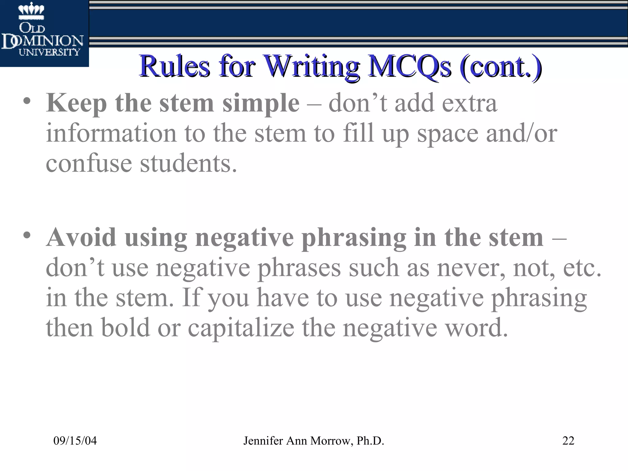 09/15/04 Jennifer Ann Morrow, Ph.D. 22
Rules for Writing MCQs (cont.)Rules for Writing MCQs (cont.)
• Keep the stem simple – don’t add extra
information to the stem to fill up space and/or
confuse students.
• Avoid using negative phrasing in the stem –
don’t use negative phrases such as never, not, etc.
in the stem. If you have to use negative phrasing
then bold or capitalize the negative word.
 