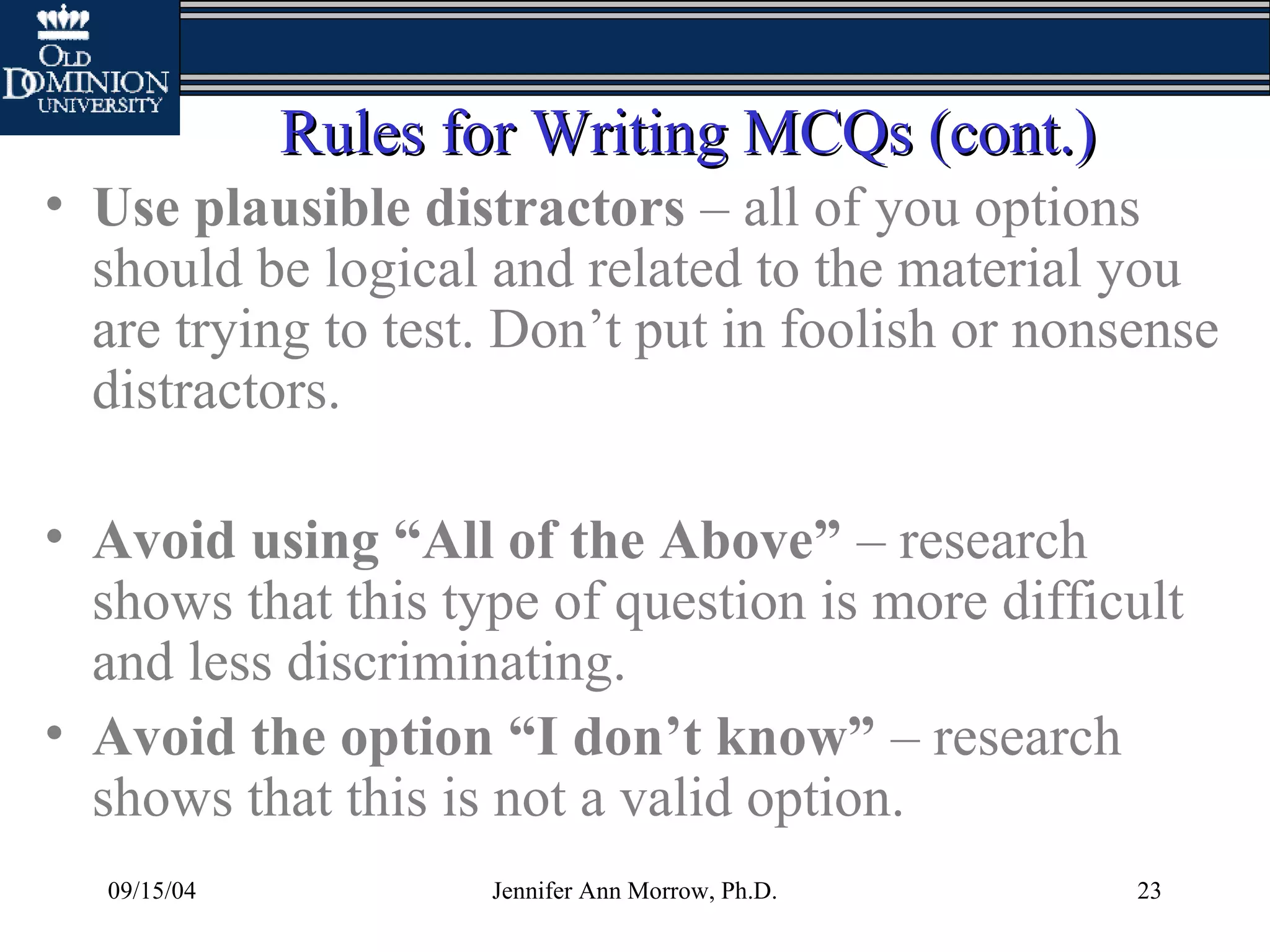 09/15/04 Jennifer Ann Morrow, Ph.D. 23
Rules for Writing MCQs (cont.)Rules for Writing MCQs (cont.)
• Use plausible distractors – all of you options
should be logical and related to the material you
are trying to test. Don’t put in foolish or nonsense
distractors.
• Avoid using “All of the Above” – research
shows that this type of question is more difficult
and less discriminating.
• Avoid the option “I don’t know” – research
shows that this is not a valid option.
 