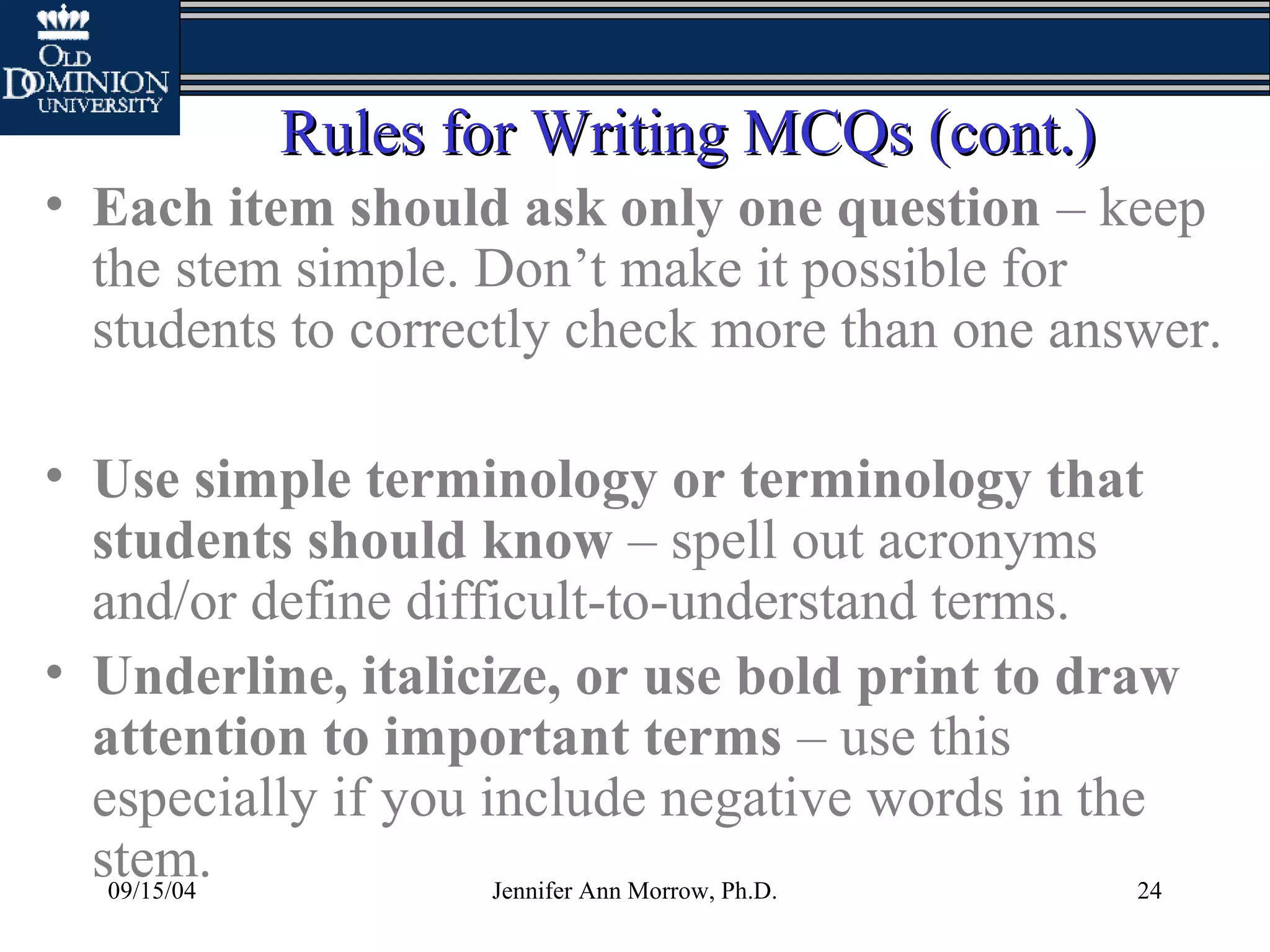 09/15/04 Jennifer Ann Morrow, Ph.D. 24
Rules for Writing MCQs (cont.)Rules for Writing MCQs (cont.)
• Each item should ask only one question – keep
the stem simple. Don’t make it possible for
students to correctly check more than one answer.
• Use simple terminology or terminology that
students should know – spell out acronyms
and/or define difficult-to-understand terms.
• Underline, italicize, or use bold print to draw
attention to important terms – use this
especially if you include negative words in the
stem.
 