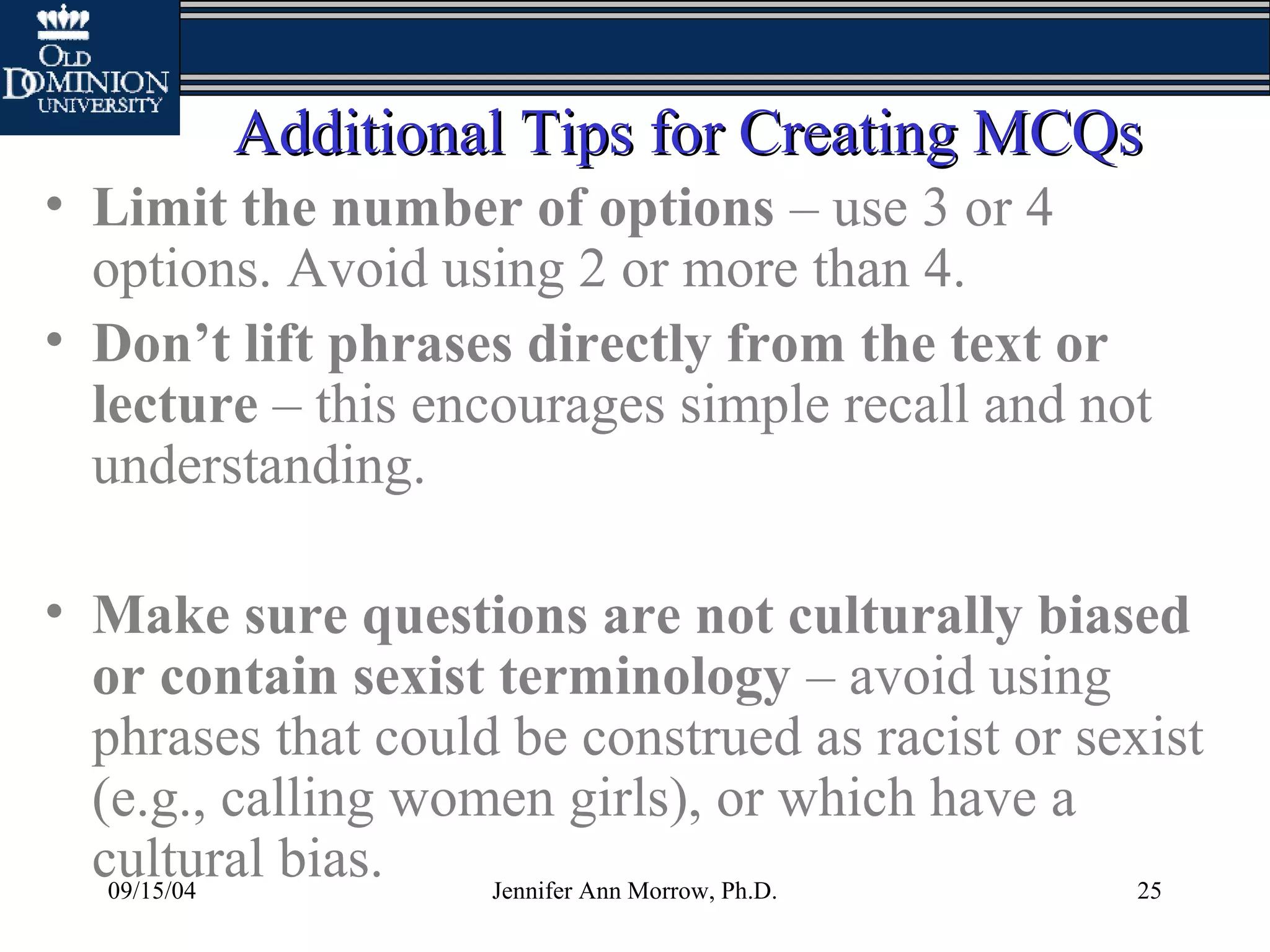 09/15/04 Jennifer Ann Morrow, Ph.D. 25
Additional Tips for Creating MCQsAdditional Tips for Creating MCQs
• Limit the number of options – use 3 or 4
options. Avoid using 2 or more than 4.
• Don’t lift phrases directly from the text or
lecture – this encourages simple recall and not
understanding.
• Make sure questions are not culturally biased
or contain sexist terminology – avoid using
phrases that could be construed as racist or sexist
(e.g., calling women girls), or which have a
cultural bias.
 