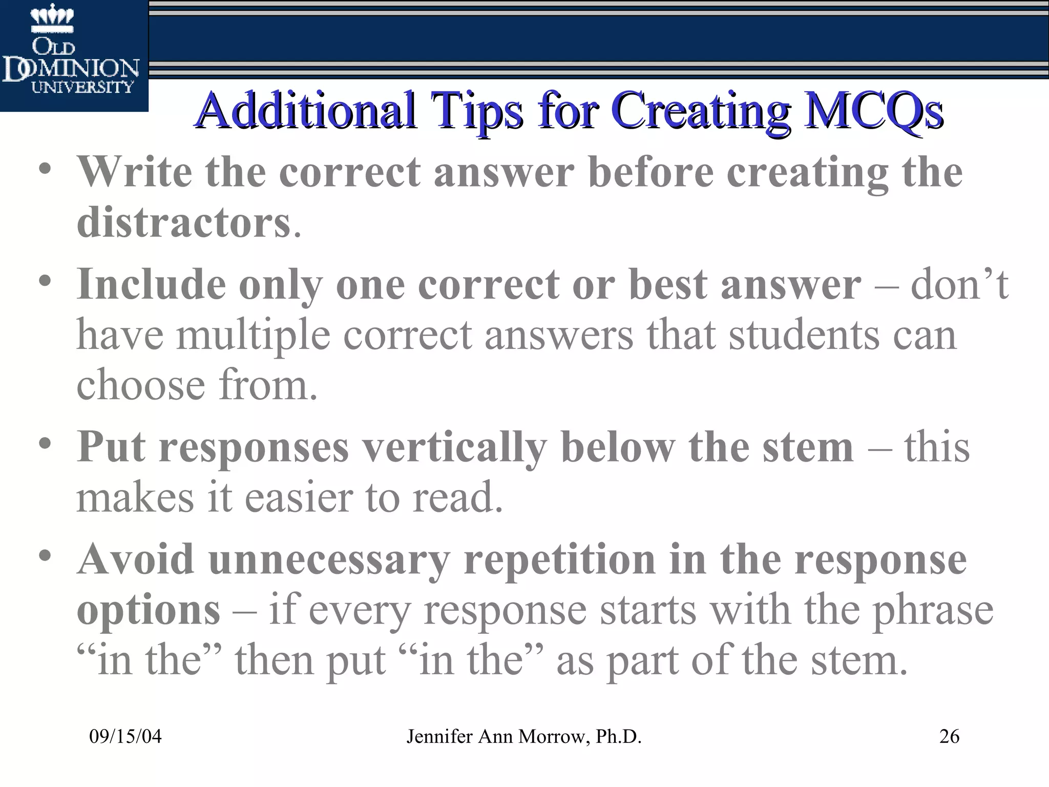 09/15/04 Jennifer Ann Morrow, Ph.D. 26
Additional Tips for Creating MCQsAdditional Tips for Creating MCQs
• Write the correct answer before creating the
distractors.
• Include only one correct or best answer – don’t
have multiple correct answers that students can
choose from.
• Put responses vertically below the stem – this
makes it easier to read.
• Avoid unnecessary repetition in the response
options – if every response starts with the phrase
“in the” then put “in the” as part of the stem.
 