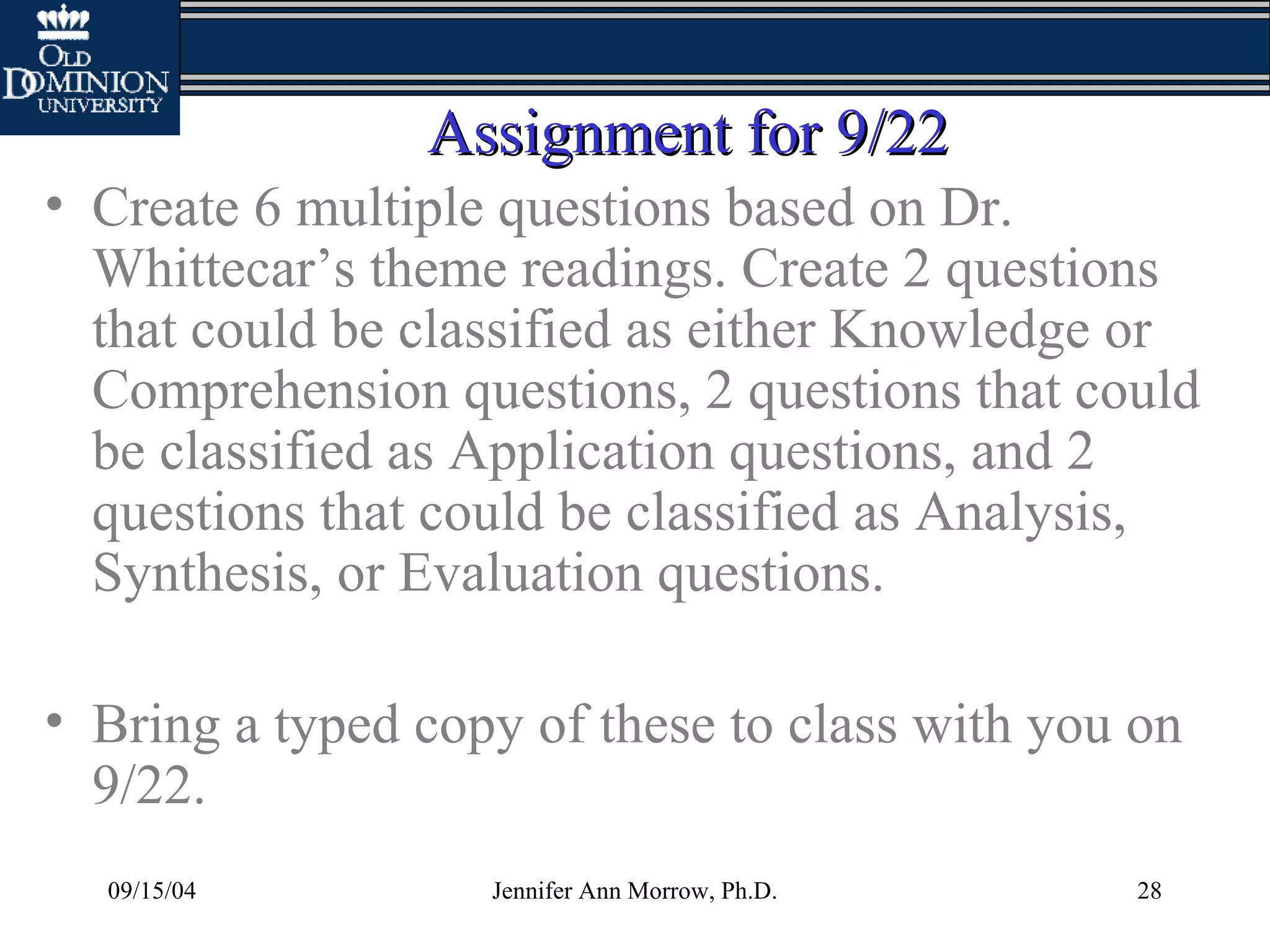 09/15/04 Jennifer Ann Morrow, Ph.D. 28
Assignment for 9/22Assignment for 9/22
• Create 6 multiple questions based on Dr.
Whittecar’s theme readings. Create 2 questions
that could be classified as either Knowledge or
Comprehension questions, 2 questions that could
be classified as Application questions, and 2
questions that could be classified as Analysis,
Synthesis, or Evaluation questions.
• Bring a typed copy of these to class with you on
9/22.
 