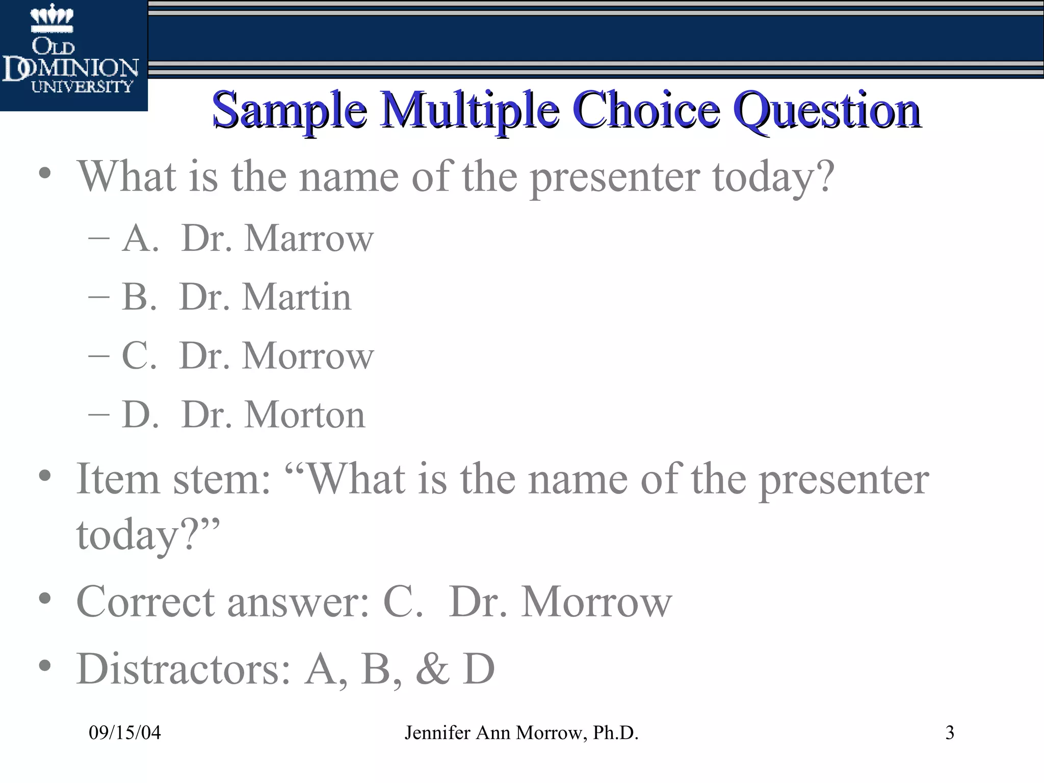 09/15/04 Jennifer Ann Morrow, Ph.D. 3
Sample Multiple Choice QuestionSample Multiple Choice Question
• What is the name of the presenter today?
– A. Dr. Marrow
– B. Dr. Martin
– C. Dr. Morrow
– D. Dr. Morton
• Item stem: “What is the name of the presenter
today?”
• Correct answer: C. Dr. Morrow
• Distractors: A, B, & D
 
