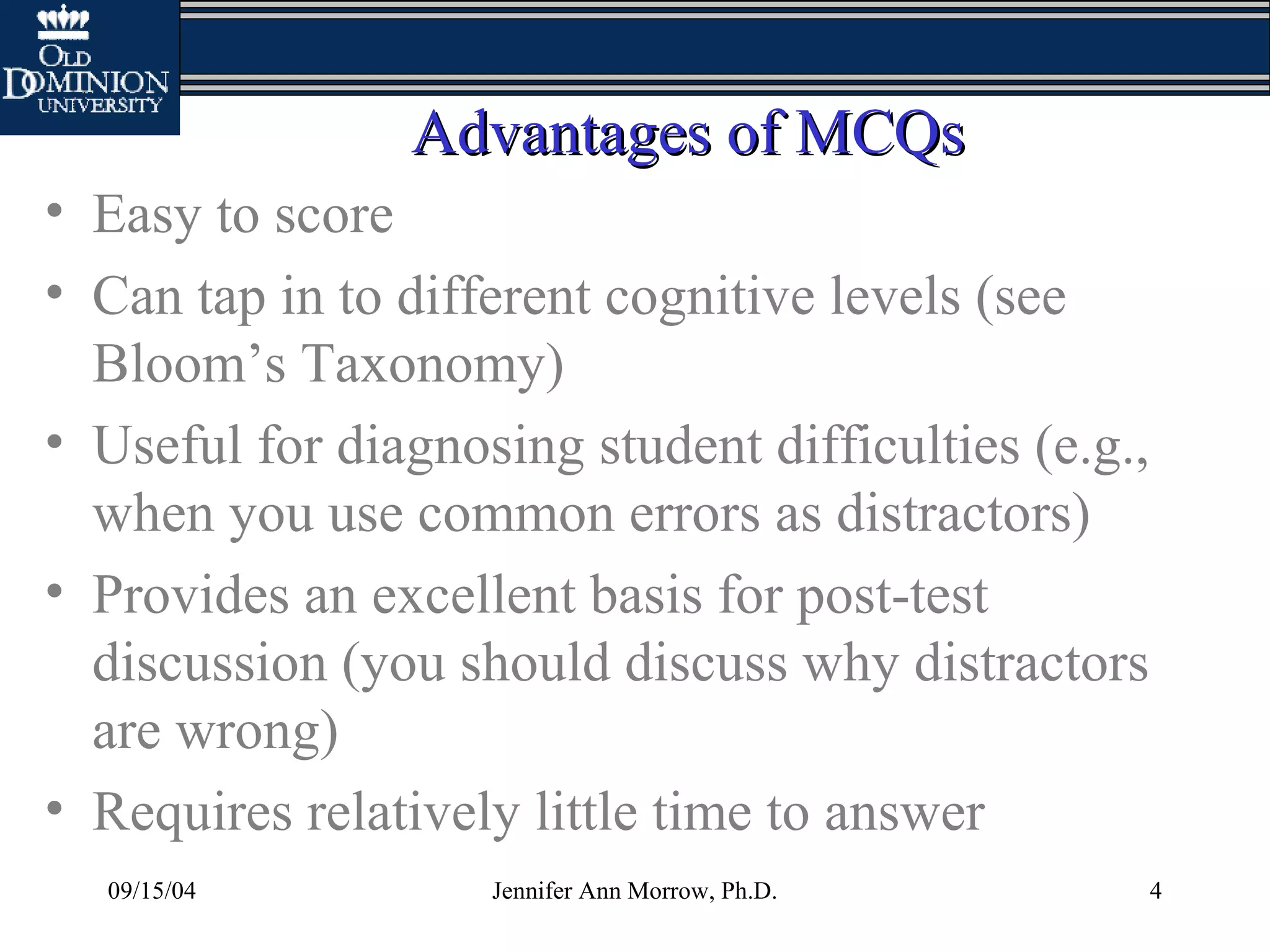 09/15/04 Jennifer Ann Morrow, Ph.D. 4
Advantages of MCQsAdvantages of MCQs
• Easy to score
• Can tap in to different cognitive levels (see
Bloom’s Taxonomy)
• Useful for diagnosing student difficulties (e.g.,
when you use common errors as distractors)
• Provides an excellent basis for post-test
discussion (you should discuss why distractors
are wrong)
• Requires relatively little time to answer
 