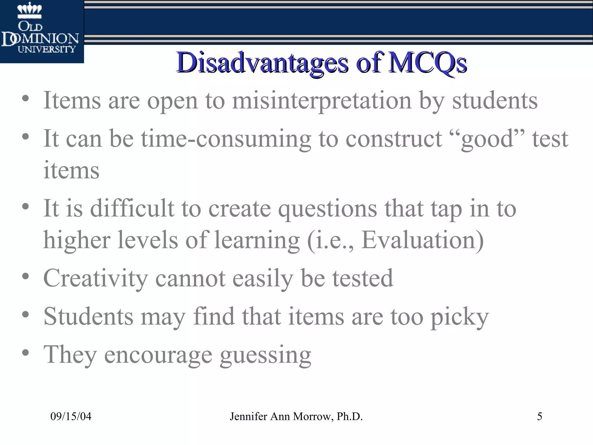 09/15/04 Jennifer Ann Morrow, Ph.D. 5
Disadvantages of MCQsDisadvantages of MCQs
• Items are open to misinterpretation by students
• It can be time-consuming to construct “good” test
items
• It is difficult to create questions that tap in to
higher levels of learning (i.e., Evaluation)
• Creativity cannot easily be tested
• Students may find that items are too picky
• They encourage guessing
 