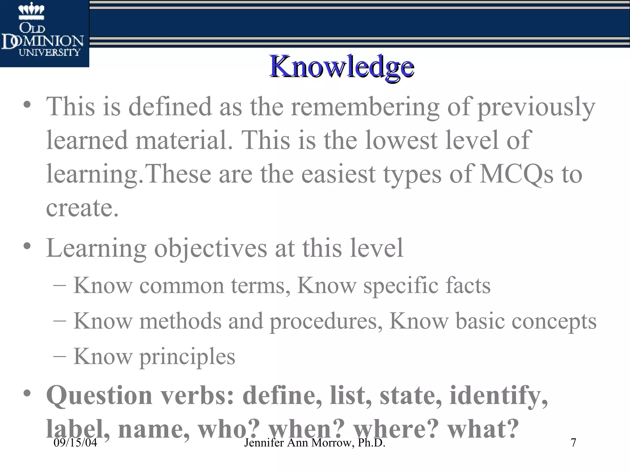 09/15/04 Jennifer Ann Morrow, Ph.D. 7
KnowledgeKnowledge
• This is defined as the remembering of previously
learned material. This is the lowest level of
learning.These are the easiest types of MCQs to
create.
• Learning objectives at this level
– Know common terms, Know specific facts
– Know methods and procedures, Know basic concepts
– Know principles
• Question verbs: define, list, state, identify,
label, name, who? when? where? what?
 