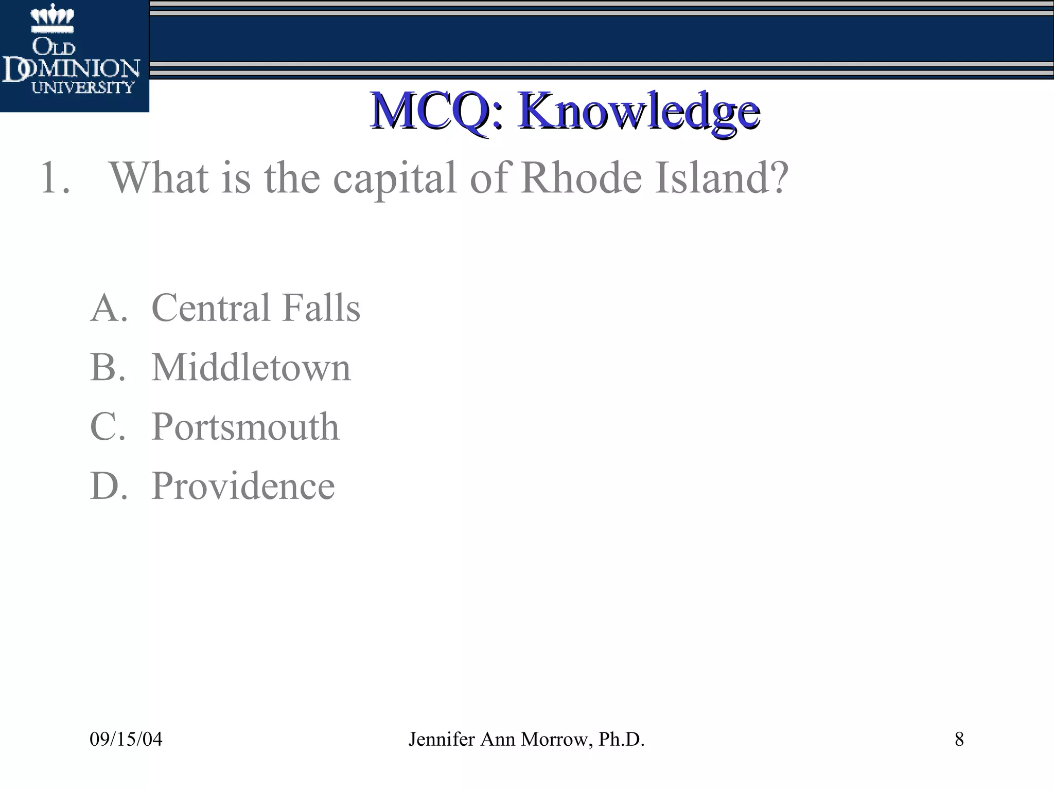 09/15/04 Jennifer Ann Morrow, Ph.D. 8
MCQ: KnowledgeMCQ: Knowledge
1. What is the capital of Rhode Island?
A. Central Falls
B. Middletown
C. Portsmouth
D. Providence
 