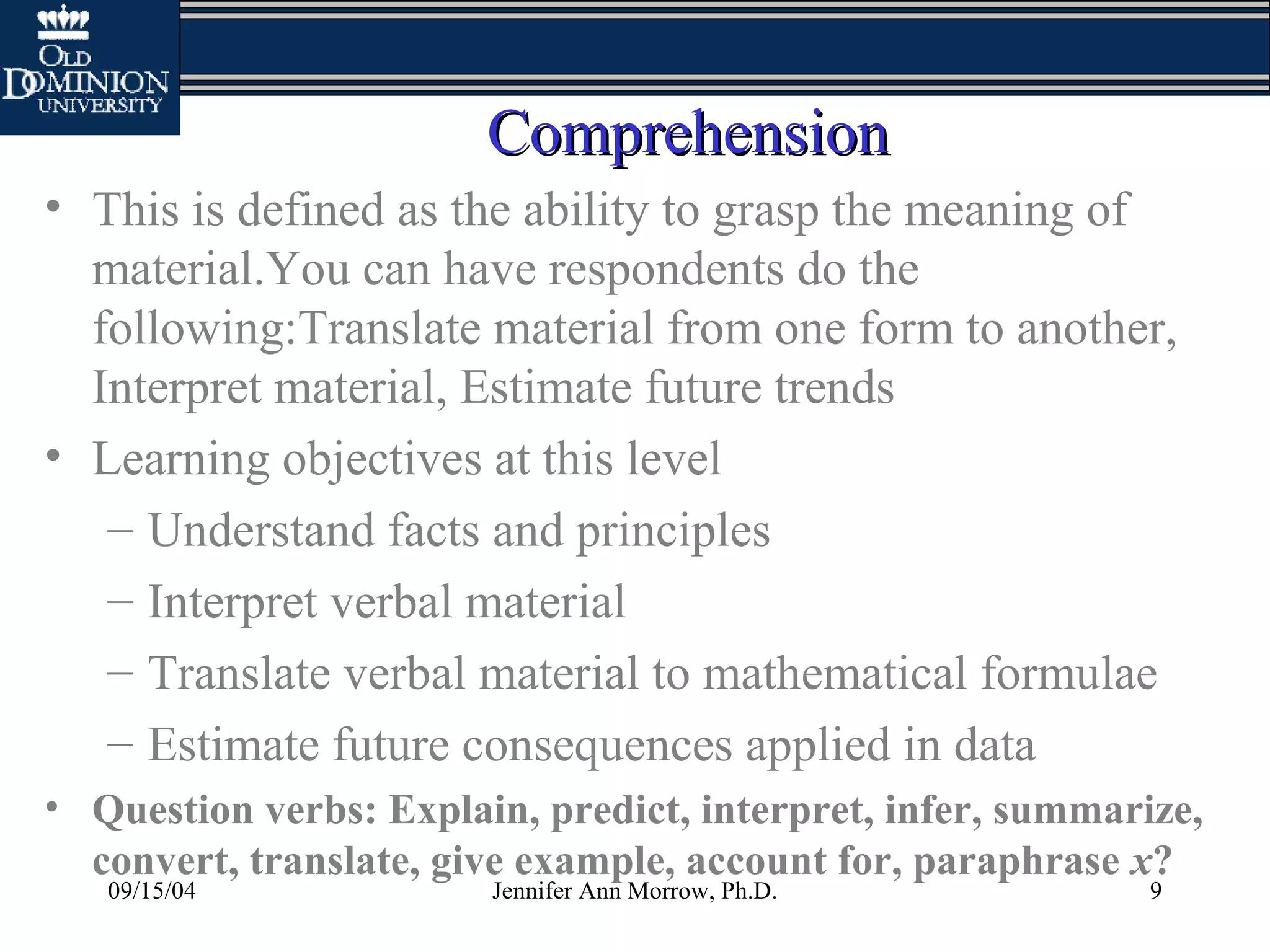 09/15/04 Jennifer Ann Morrow, Ph.D. 9
ComprehensionComprehension
• This is defined as the ability to grasp the meaning of
material.You can have respondents do the
following:Translate material from one form to another,
Interpret material, Estimate future trends
• Learning objectives at this level
– Understand facts and principles
– Interpret verbal material
– Translate verbal material to mathematical formulae
– Estimate future consequences applied in data
• Question verbs: Explain, predict, interpret, infer, summarize,
convert, translate, give example, account for, paraphrase x?
 