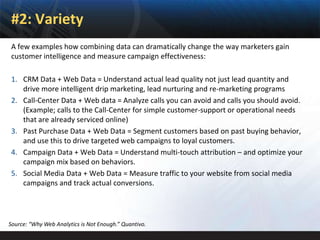 #2: Variety
 A few examples how combining data can dramatically change the way marketers gain
 customer intelligence and measure campaign effectiveness:

 1. CRM Data + Web Data = Understand actual lead quality not just lead quantity and
    drive more intelligent drip marketing, lead nurturing and re-marketing programs
 2. Call-Center Data + Web data = Analyze calls you can avoid and calls you should avoid.
    (Example; calls to the Call-Center for simple customer-support or operational needs
    that are already serviced online)
 3. Past Purchase Data + Web Data = Segment customers based on past buying behavior,
    and use this to drive targeted web campaigns to loyal customers.
 4. Campaign Data + Web Data = Understand multi-touch attribution – and optimize your
    campaign mix based on behaviors.
 5. Social Media Data + Web Data = Measure traffic to your website from social media
    campaigns and track actual conversions.




Source: “Why Web Analytics is Not Enough.” Quantivo.
 
