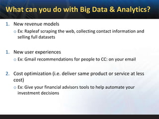 What can you do with Big Data & Analytics?
1. New revenue models
   o Ex: Rapleaf scraping the web, collecting contact information and
     selling full datasets


1. New user experiences
   o Ex: Gmail recommendations for people to CC: on your email

2. Cost optimization (i.e. deliver same product or service at less
   cost)
   o Ex: Give your financial advisors tools to help automate your
     investment decisions
 