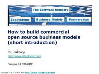 How to build commercial
      open source business models
      (short introduction)

       Dr. Karl Popp
       http://www.drkarlpopp.com

       Version 1.3 6/19/2012


Copyright © 2012 Dr. Karl Popp http://WWW.DRKARLPOPP.COM
 