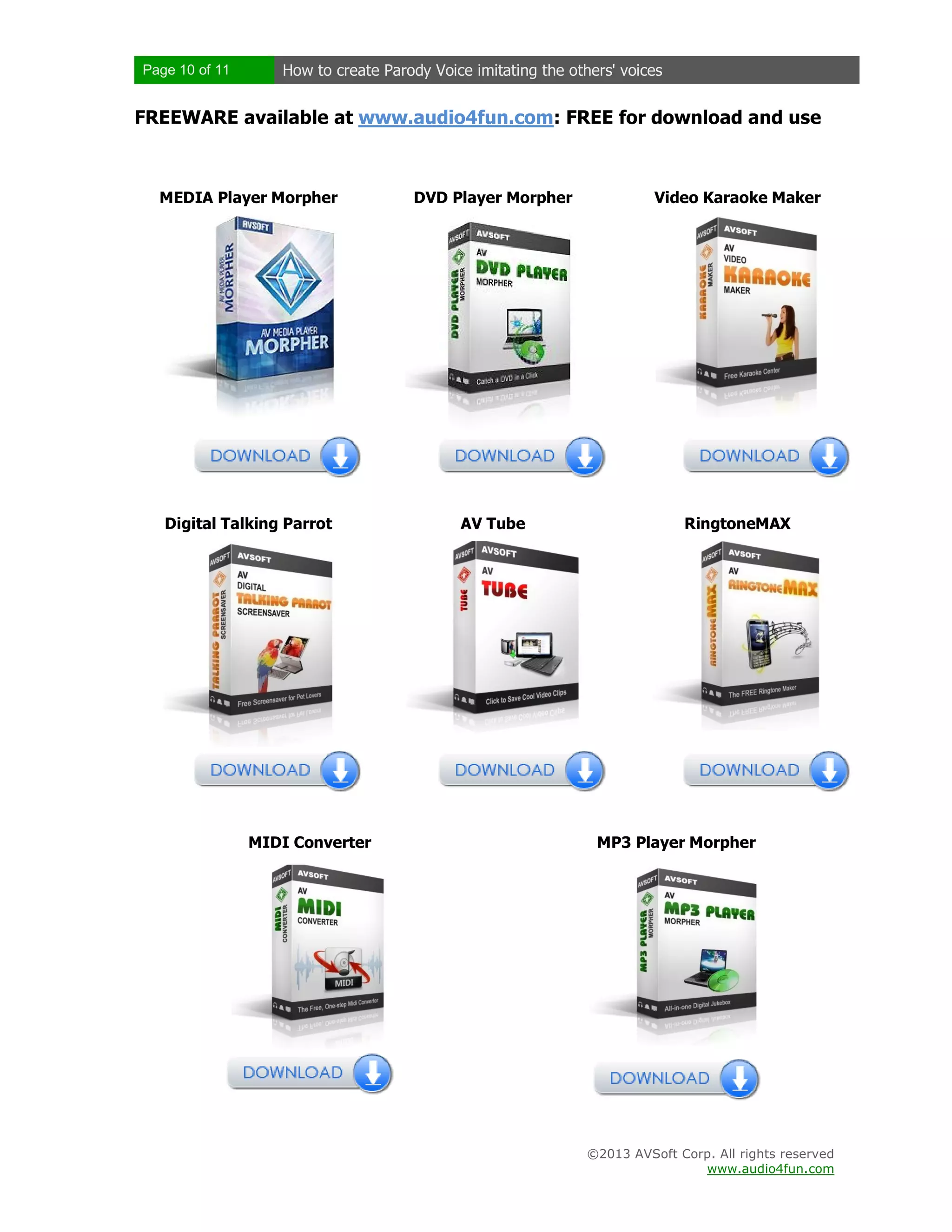 Page 10 of 11 How to create Parody Voice imitating the others' voices
©2013 AVSoft Corp. All rights reserved
www.audio4fun.com
FREEWARE available at www.audio4fun.com: FREE for download and use
MEDIA Player Morpher DVD Player Morpher Video Karaoke Maker
Digital Talking Parrot AV Tube RingtoneMAX
MIDI Converter MP3 Player Morpher
 