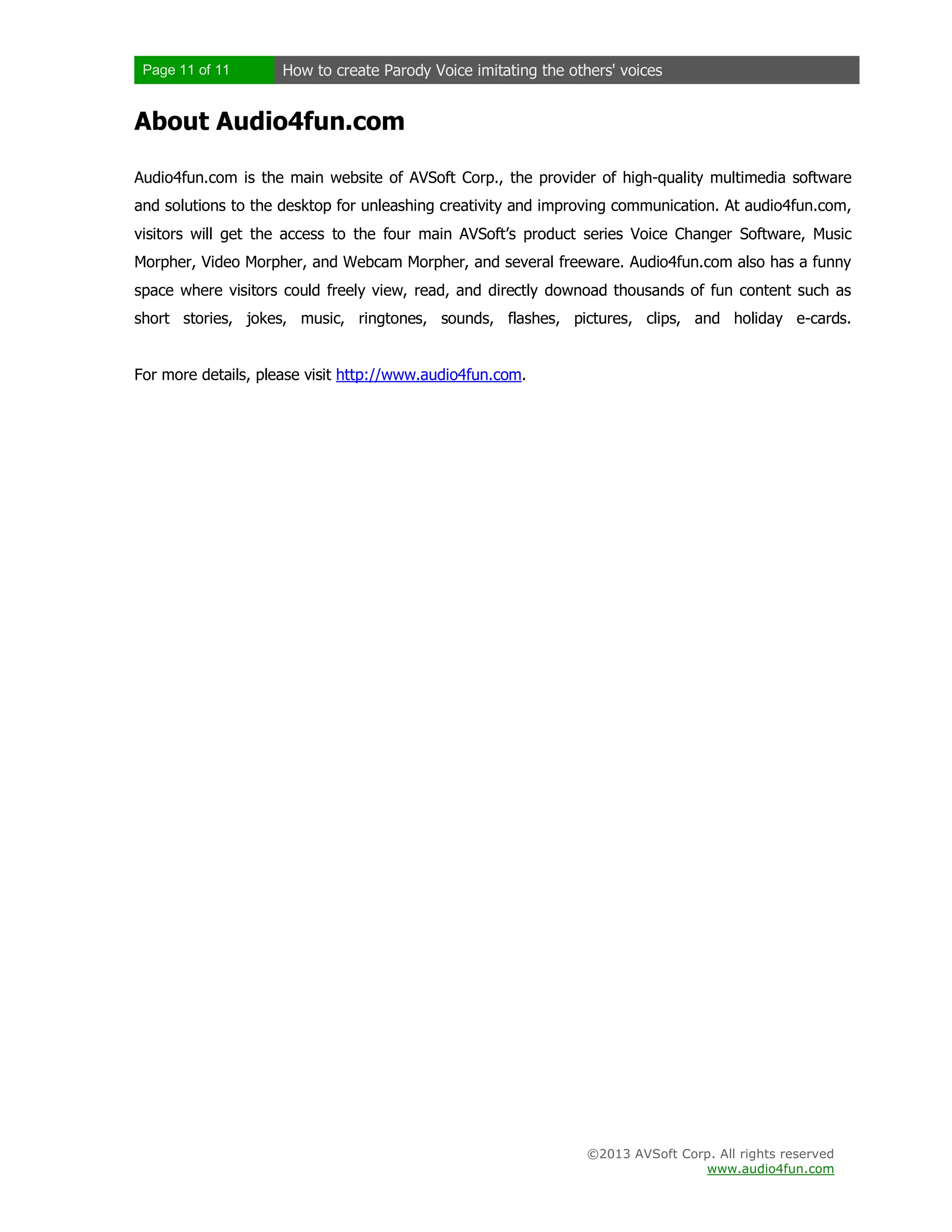 Page 11 of 11 How to create Parody Voice imitating the others' voices
©2013 AVSoft Corp. All rights reserved
www.audio4fun.com
About Audio4fun.com
Audio4fun.com is the main website of AVSoft Corp., the provider of high-quality multimedia software
and solutions to the desktop for unleashing creativity and improving communication. At audio4fun.com,
visitors will get the access to the four main AVSoft’s product series Voice Changer Software, Music
Morpher, Video Morpher, and Webcam Morpher, and several freeware. Audio4fun.com also has a funny
space where visitors could freely view, read, and directly downoad thousands of fun content such as
short stories, jokes, music, ringtones, sounds, flashes, pictures, clips, and holiday e-cards.
For more details, please visit http://www.audio4fun.com.
 