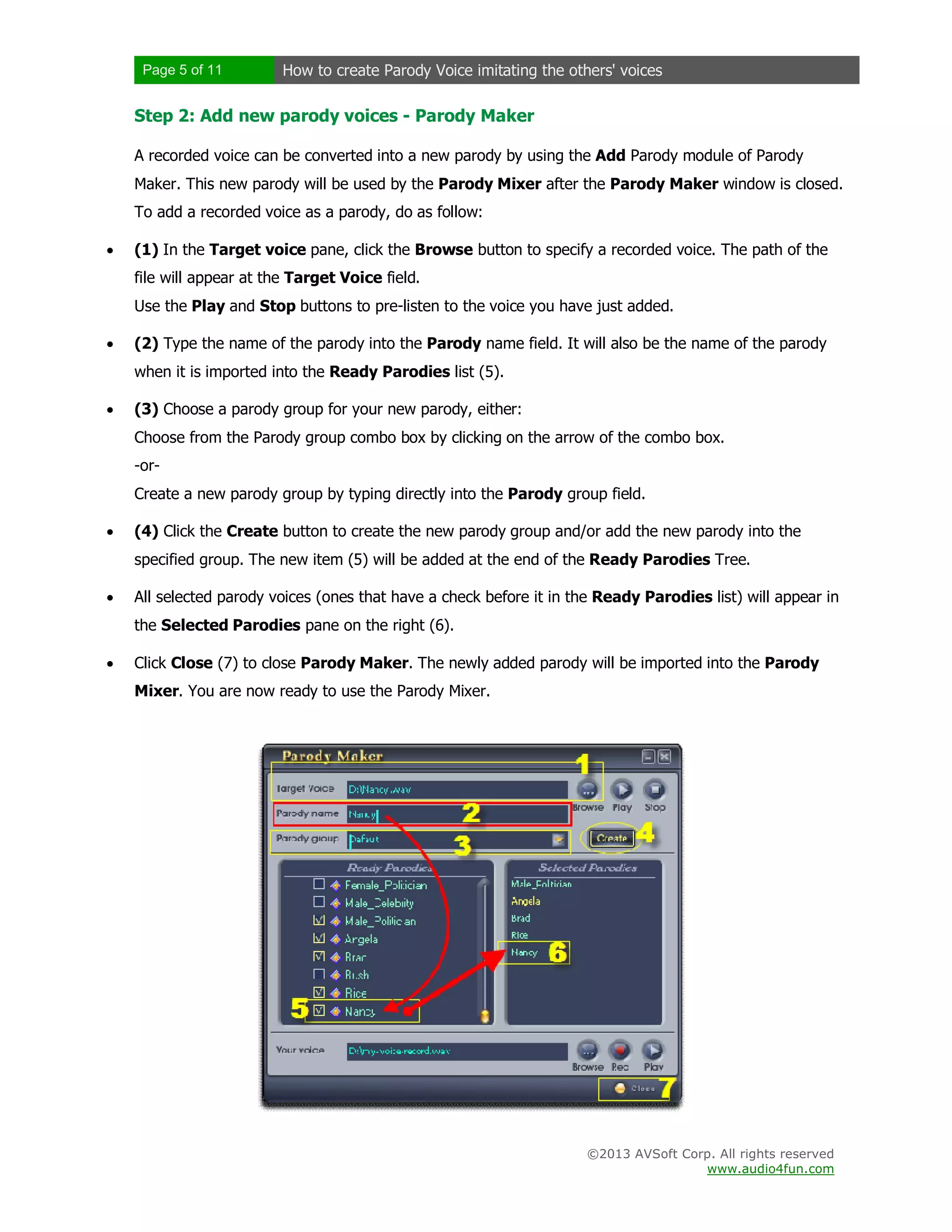 Page 5 of 11 How to create Parody Voice imitating the others' voices
©2013 AVSoft Corp. All rights reserved
www.audio4fun.com
Step 2: Add new parody voices - Parody Maker
A recorded voice can be converted into a new parody by using the Add Parody module of Parody
Maker. This new parody will be used by the Parody Mixer after the Parody Maker window is closed.
To add a recorded voice as a parody, do as follow:
 (1) In the Target voice pane, click the Browse button to specify a recorded voice. The path of the
file will appear at the Target Voice field.
Use the Play and Stop buttons to pre-listen to the voice you have just added.
 (2) Type the name of the parody into the Parody name field. It will also be the name of the parody
when it is imported into the Ready Parodies list (5).
 (3) Choose a parody group for your new parody, either:
Choose from the Parody group combo box by clicking on the arrow of the combo box.
-or-
Create a new parody group by typing directly into the Parody group field.
 (4) Click the Create button to create the new parody group and/or add the new parody into the
specified group. The new item (5) will be added at the end of the Ready Parodies Tree.
 All selected parody voices (ones that have a check before it in the Ready Parodies list) will appear in
the Selected Parodies pane on the right (6).
 Click Close (7) to close Parody Maker. The newly added parody will be imported into the Parody
Mixer. You are now ready to use the Parody Mixer.
 