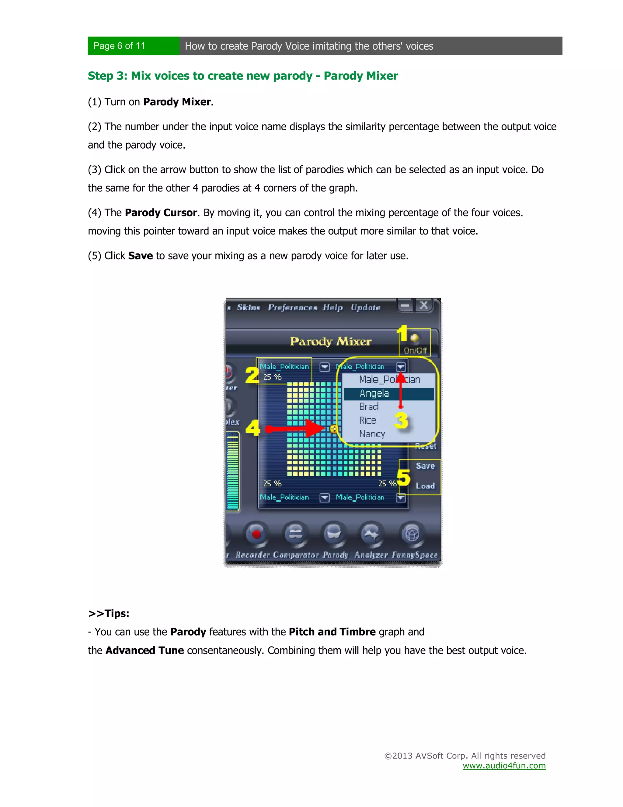 Page 6 of 11 How to create Parody Voice imitating the others' voices
©2013 AVSoft Corp. All rights reserved
www.audio4fun.com
Step 3: Mix voices to create new parody - Parody Mixer
(1) Turn on Parody Mixer.
(2) The number under the input voice name displays the similarity percentage between the output voice
and the parody voice.
(3) Click on the arrow button to show the list of parodies which can be selected as an input voice. Do
the same for the other 4 parodies at 4 corners of the graph.
(4) The Parody Cursor. By moving it, you can control the mixing percentage of the four voices.
moving this pointer toward an input voice makes the output more similar to that voice.
(5) Click Save to save your mixing as a new parody voice for later use.
>>Tips:
- You can use the Parody features with the Pitch and Timbre graph and
the Advanced Tune consentaneously. Combining them will help you have the best output voice.
 