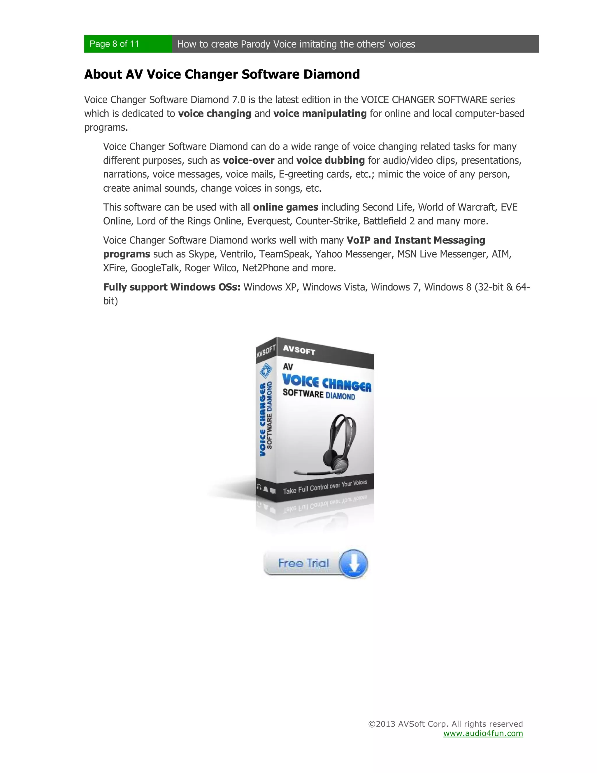 Page 8 of 11 How to create Parody Voice imitating the others' voices
©2013 AVSoft Corp. All rights reserved
www.audio4fun.com
About AV Voice Changer Software Diamond
Voice Changer Software Diamond 7.0 is the latest edition in the VOICE CHANGER SOFTWARE series
which is dedicated to voice changing and voice manipulating for online and local computer-based
programs.
Voice Changer Software Diamond can do a wide range of voice changing related tasks for many
different purposes, such as voice-over and voice dubbing for audio/video clips, presentations,
narrations, voice messages, voice mails, E-greeting cards, etc.; mimic the voice of any person,
create animal sounds, change voices in songs, etc.
This software can be used with all online games including Second Life, World of Warcraft, EVE
Online, Lord of the Rings Online, Everquest, Counter-Strike, Battlefield 2 and many more.
Voice Changer Software Diamond works well with many VoIP and Instant Messaging
programs such as Skype, Ventrilo, TeamSpeak, Yahoo Messenger, MSN Live Messenger, AIM,
XFire, GoogleTalk, Roger Wilco, Net2Phone and more.
Fully support Windows OSs: Windows XP, Windows Vista, Windows 7, Windows 8 (32-bit & 64-
bit)
 