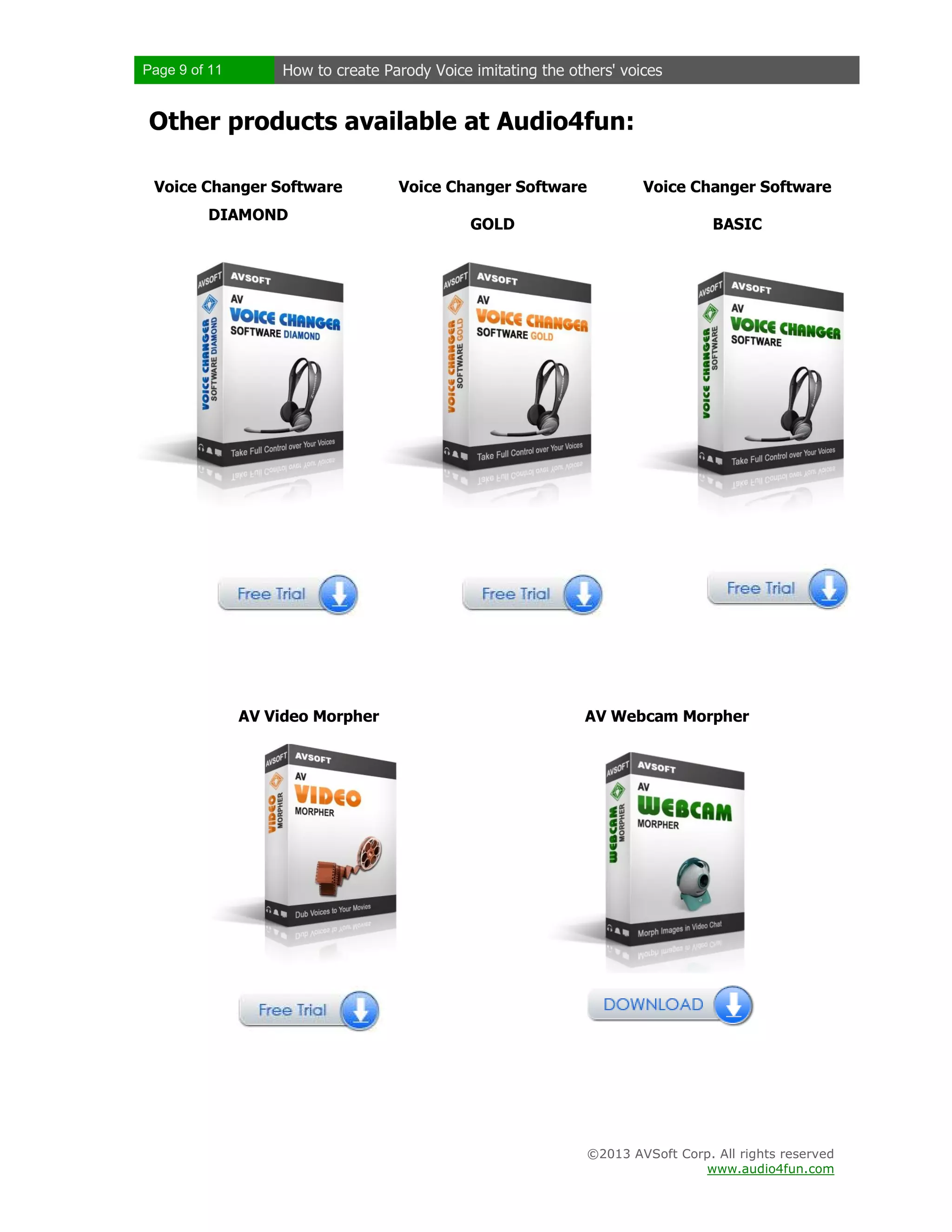 Page 9 of 11 How to create Parody Voice imitating the others' voices
©2013 AVSoft Corp. All rights reserved
www.audio4fun.com
Other products available at Audio4fun:
Voice Changer Software
DIAMOND
Voice Changer Software
GOLD
Voice Changer Software
BASIC
AV Video Morpher AV Webcam Morpher
 