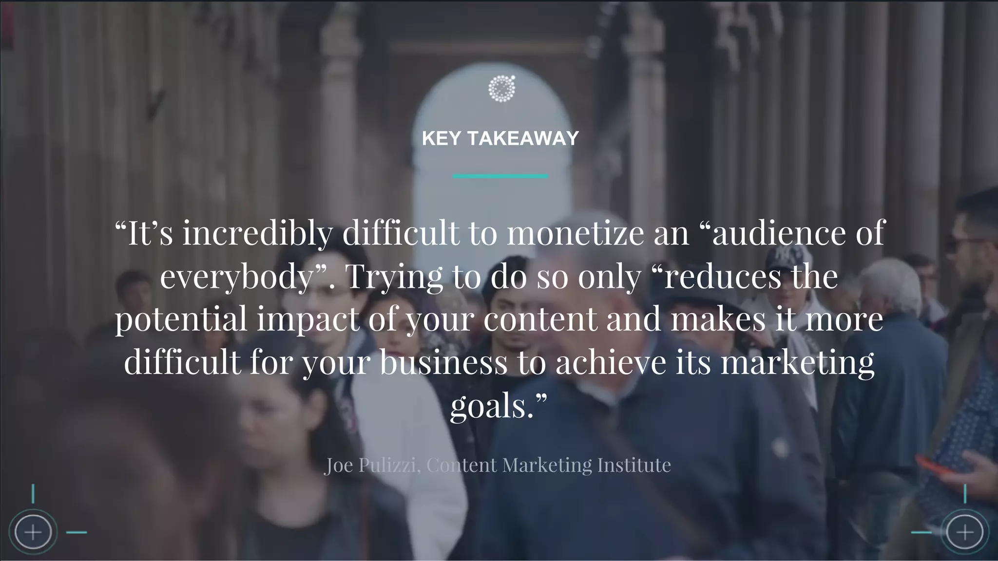 KEY TAKEAWAY
“It’s incredibly difficult to monetize an “audience of
everybody”. Trying to do so only “reduces the
potential impact of your content and makes it more
difficult for your business to achieve its marketing
goals.”
Joe Pulizzi, Content Marketing Institute
 