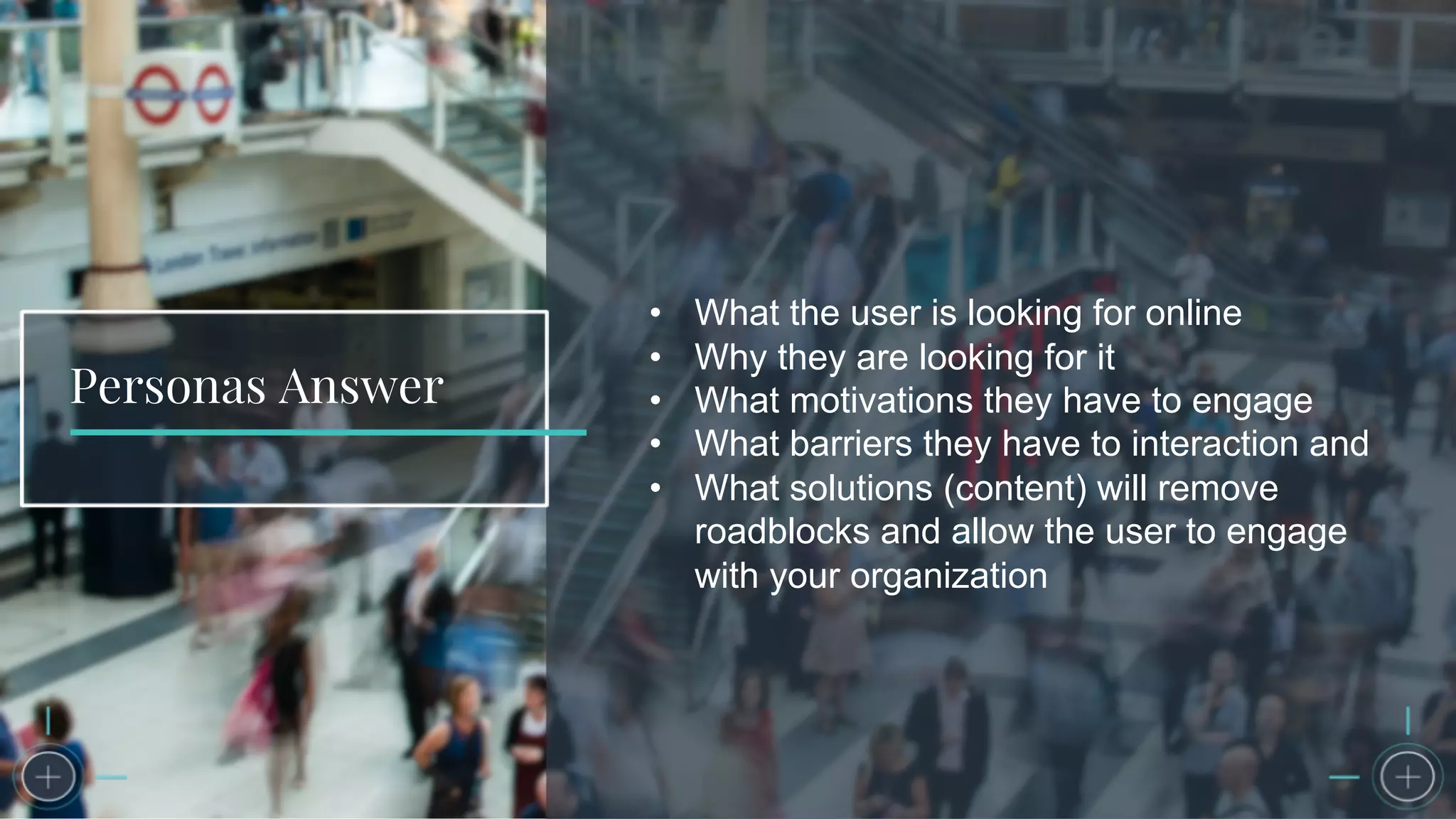 Personas Answer
• What the user is looking for online
• Why they are looking for it
• What motivations they have to engage
• What barriers they have to interaction and
• What solutions (content) will remove
roadblocks and allow the user to engage
with your organization
 