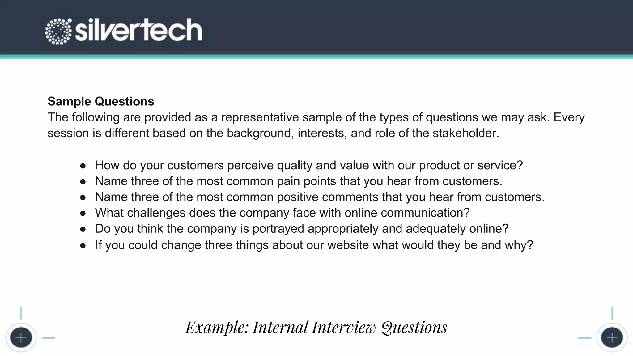 CRM
The Seven Steps to Successful Persona Creation
Sample Questions
The following are provided as a representative sample of the types of questions we may ask. Every
session is different based on the background, interests, and role of the stakeholder.
● How do your customers perceive quality and value with our product or service?
● Name three of the most common pain points that you hear from customers.
● Name three of the most common positive comments that you hear from customers.
● What challenges does the company face with online communication?
● Do you think the company is portrayed appropriately and adequately online?
● If you could change three things about our website what would they be and why?
Example: Internal Interview Questions
 