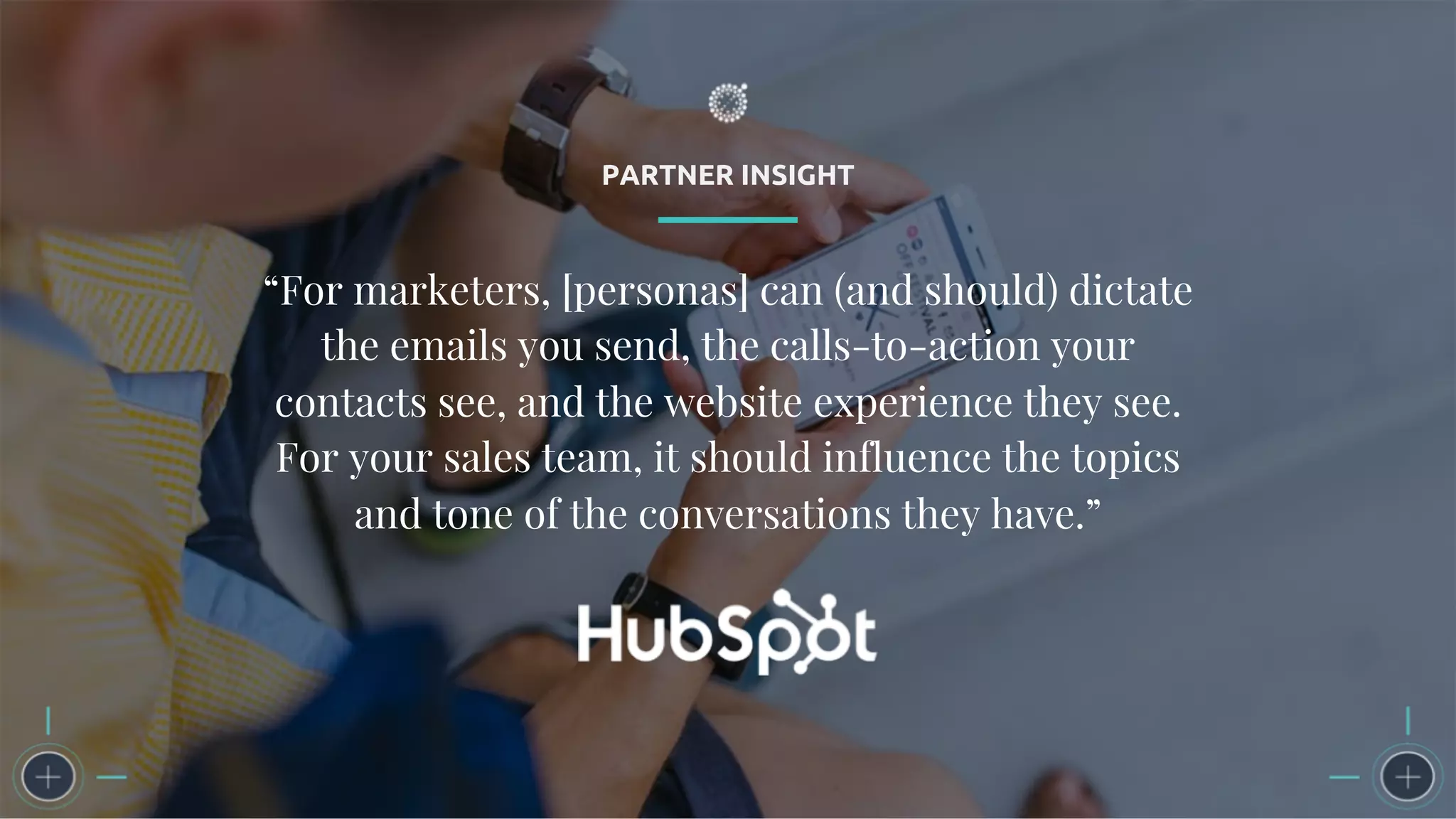 PARTNER INSIGHT
“For marketers, [personas] can (and should) dictate
the emails you send, the calls-to-action your
contacts see, and the website experience they see.
For your sales team, it should influence the topics
and tone of the conversations they have.”
 