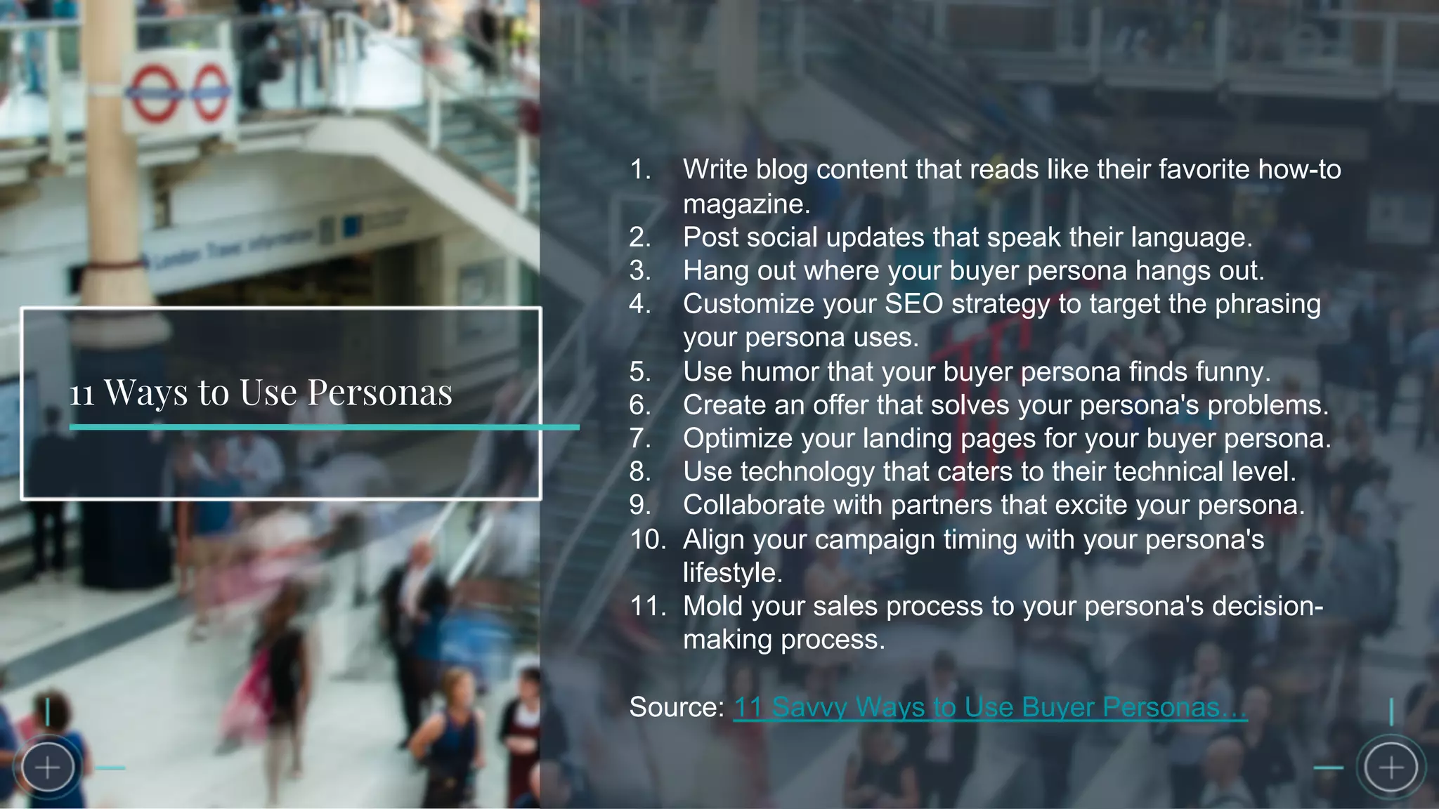 11 Ways to Use Personas
1. Write blog content that reads like their favorite how-to
magazine.
2. Post social updates that speak their language.
3. Hang out where your buyer persona hangs out.
4. Customize your SEO strategy to target the phrasing
your persona uses.
5. Use humor that your buyer persona finds funny.
6. Create an offer that solves your persona's problems.
7. Optimize your landing pages for your buyer persona.
8. Use technology that caters to their technical level.
9. Collaborate with partners that excite your persona.
10. Align your campaign timing with your persona's
lifestyle.
11. Mold your sales process to your persona's decision-
making process.
Source: 11 Savvy Ways to Use Buyer Personas…
 