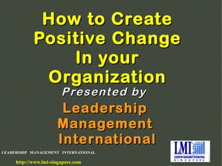 LEADERSHIP MANAGEMENT INTERNATIONAL
http://www.lmi-singapore.com
How to CreateHow to Create
Positive ChangePositive Change
In yourIn your
OrganizationOrganization
LeadershipLeadership
ManagementManagement
InternationalInternational
Presented byPresented by
 