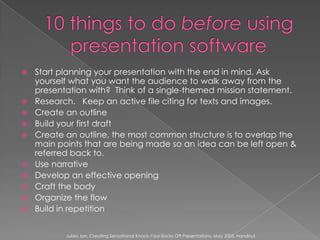 10 things to do before using presentation softwareStart planning your presentation with the end in mind. Ask yourself what you want the audience to walk away from the presentation with?  Think of a single-themed mission statement.Research.   Keep an active file citing for texts and images.Create an outlineBuild your first draftCreate an outline, the most common structure is to overlap the main points that are being made so an idea can be left open & referred back to.Use narrativeDevelop an effective openingCraft the bodyOrganize the flowBuild in repetitionJukes, Ian. Creating Sensational Knock-Your-Socks Off Presentations. May 2005. Handout.