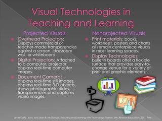 Visual Technologies in Teaching and LearningProjected VisualsOverhead Projectors: Displays commercial or teacher-made transparencies against a screen, classroom wall, or whiteboard.Digital Projectors: Attached to a computer, projector displays real-time computer images.Document Camera: displays real-time still images, displays real-time 3-D objects, shows photographic slides, transparencies and captures video images.Nonprojected VisualsPrint materials: books, worksheet, posters and charts all remain centerpiece visuals in most learning spaces.Display Technologies: bulletin boards offer a flexible surface that provides easy-to-change venue for a variety of print and graphic elements.Lever-Duffy, Judy, and Jean B. McDonald. Teaching and Learning with Technology. Boston, MA: Pearson Education, 2011. Print.