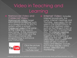 Video in Teaching and LearningNarrowcast Video and Cablecast Video:  Narrrowcastvideos target educational audiences such as a closed-circuit TV (CCTV) system within a school.  Cablecastvideo is the same as the cable you have in your home.  In the classroom you’ll find that CNN and the discovery channel offer programming to enhance your instruction.Internet Video: Includes internet broadcasts, live cams, internet meetings and YouTube.  Livecams can be used in the presentations to show a live digitized video such as the Penguin Cam at New York City’s Central Park Zoo.  An internetmeeting connects multiple sites together for a meeting or class over the net.   YouTube offers fresh and current video on any number of topics and reliable sources, but it does require careful review, selection and monitoring.Click the picture to browse YouTube now!Lever-Duffy, Judy, and Jean B. McDonald. Teaching and Learning with Technology. Boston, MA: Pearson Education, 2011. Print.