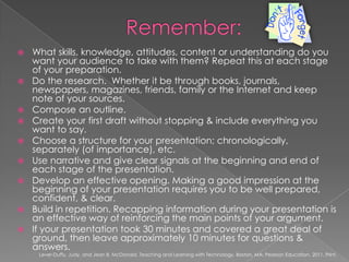 Remember:What skills, knowledge, attitudes, content or understanding do you want your audience to take with them? Repeat this at each stage of your preparation.Do the research.  Whether it be through books, journals, newspapers, magazines, friends, family or the Internet and keep note of your sources.Compose an outline.Create your first draft without stopping & include everything you want to say.Choose a structure for your presentation; chronologically, separately (of importance), etc. Use narrative and give clear signals at the beginning and end of each stage of the presentation.Develop an effective opening. Making a good impression at the beginning of your presentation requires you to be well prepared, confident, & clear.Build in repetition. Recapping information during your presentation is an effective way of reinforcing the main points of your argument.If your presentation took 30 minutes and covered a great deal of ground, then leave approximately 10 minutes for questions & answers.Lever-Duffy, Judy, and Jean B. McDonald. Teaching and Learning with Technology. Boston, MA: Pearson Education, 2011. Print.
