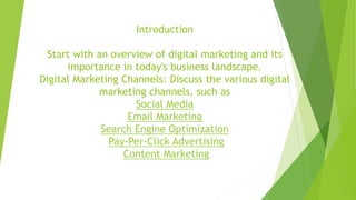 Introduction
Start with an overview of digital marketing and its
importance in today's business landscape.
Digital Marketing Channels: Discuss the various digital
marketing channels, such as
Social Media
Email Marketing
Search Engine Optimization
Pay-Per-Click Advertising
Content Marketing
 