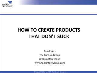 HOW TO CREATE PRODUCTS
THAT DON’T SUCK
© Copyright 2012 to 2014, The Lûcrum Group, Inc
Tom Evans
The Lûcrum Group
@napkintorevenue
www.napkintorevenue.com
 