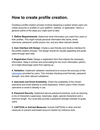 How to create profile creation.
Creating a profile creation process involves designing a system where users can
create accounts or profiles on your platform, website, or application. Here's a
general outline of the steps you might want to take:
1. Define Requirements: Determine what information you need from users in
their profiles. This might include personal information like name, email,
username, password, profile picture, bio, and any other relevant details
2. User Interface (UI) Design: Create a user-friendly and intuitive interface for
the profile creation process. The design should be visually appealing and guide
users through each step
3. Registration Form: Design a registration form that collects the necessary
information. Keep it concise and avoid asking for too much information upfront,
as it might discourage users from signing up.
4. Validation: Implement validation mechanisms to ensure the accuracy of the
information provided by users. This includes checking email formats, password
strength, and other relevant validations.
5. Username and Email Availability: Check the availability of the chosen
username and email address to avoid duplication. Inform users if their chosen
username or email is already in use.
6. Password Security: Implement secure password practices, such as requiring
a mix of characters (uppercase, lowercase, digits, special characters) and a
minimum length. You could also provide a password strength indicator to guide
users.
7. CAPTCHA or Anti-bot Measures: Include CAPTCHA or other anti-bot
measures to prevent automated account creation by malicious bots.
 