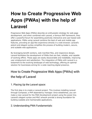How to Create Progressive Web
Apps (PWAs) with the help of
Laravel
Progressive Web Apps (PWAs) describe an enthusiastic strategy for web page
development, and when combined with Laravel, a famous PHP framework, they
offer a powerful forum for assembling positively interactive and user-based web
applications. PWAs using Laravel combine the best of web and mobile app
features, providing an app-like experience directly in a web browser. Laravel’s
potent and elegant syntax simplifies the process of building modern, secure,
and scalable web applications.
By leveraging benefit workers, web manifest files, and responsive design,
Laravel facilitates the development of PWAs that are fast, reliable, and capable
of working offline. These apps are easily discoverable and installable, improving
user employment and satisfaction. The integration of PWAs with Laravel is a
testament to the evolving landscape of web technology, offering an optimal
solution for businesses aiming for a wide-reaching digital presence.
How to Create Progressive Web Apps (PWAs) with
the help of Laravel
1. Placing Up the Laravel space:
The first step is to create a Laravel project. This involves installing Laravel
through Composer, a PHP dependency manager. Once established, you can
make a new Laravel for the PWA Development project using the power line.
Laravel’s elegant syntax and MVC artwork provide a strong foundation for
building scalable and maintainable applications.
2. Understanding PWA Fundamentals:
 