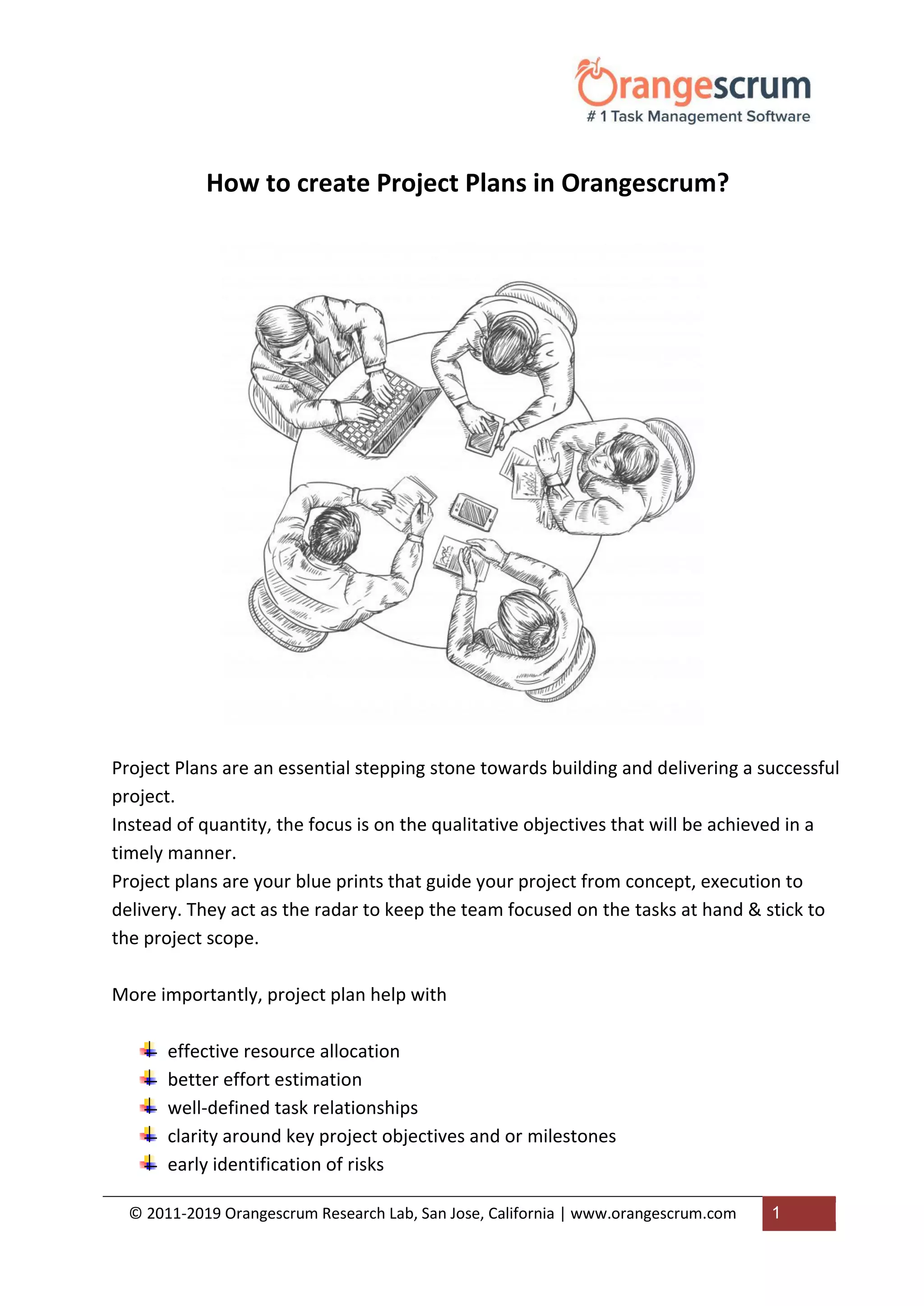 © 2011-2019 Orangescrum Research Lab, San Jose, California | www.orangescrum.com 1
How to create Project Plans in Orangescrum?
Project Plans are an essential stepping stone towards building and delivering a successful
project.
Instead of quantity, the focus is on the qualitative objectives that will be achieved in a
timely manner.
Project plans are your blue prints that guide your project from concept, execution to
delivery. They act as the radar to keep the team focused on the tasks at hand & stick to
the project scope.
More importantly, project plan help with
effective resource allocation
better effort estimation
well-defined task relationships
clarity around key project objectives and or milestones
early identification of risks
 