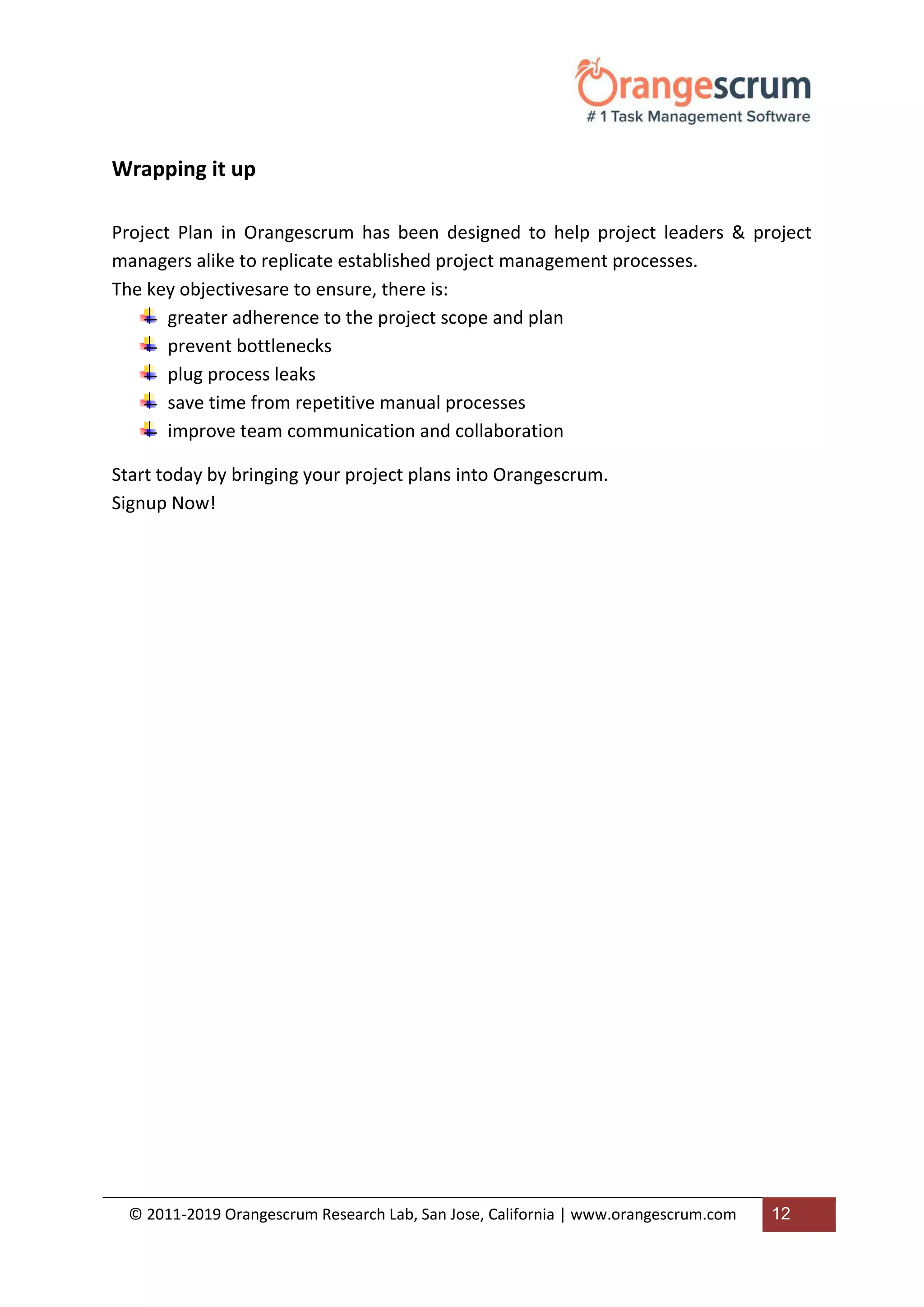 © 2011-2019 Orangescrum Research Lab, San Jose, California | www.orangescrum.com 12
Wrapping it up
Project Plan in Orangescrum has been designed to help project leaders & project
managers alike to replicate established project management processes.
The key objectivesare to ensure, there is:
greater adherence to the project scope and plan
prevent bottlenecks
plug process leaks
save time from repetitive manual processes
improve team communication and collaboration
Start today by bringing your project plans into Orangescrum.
Signup Now!
 