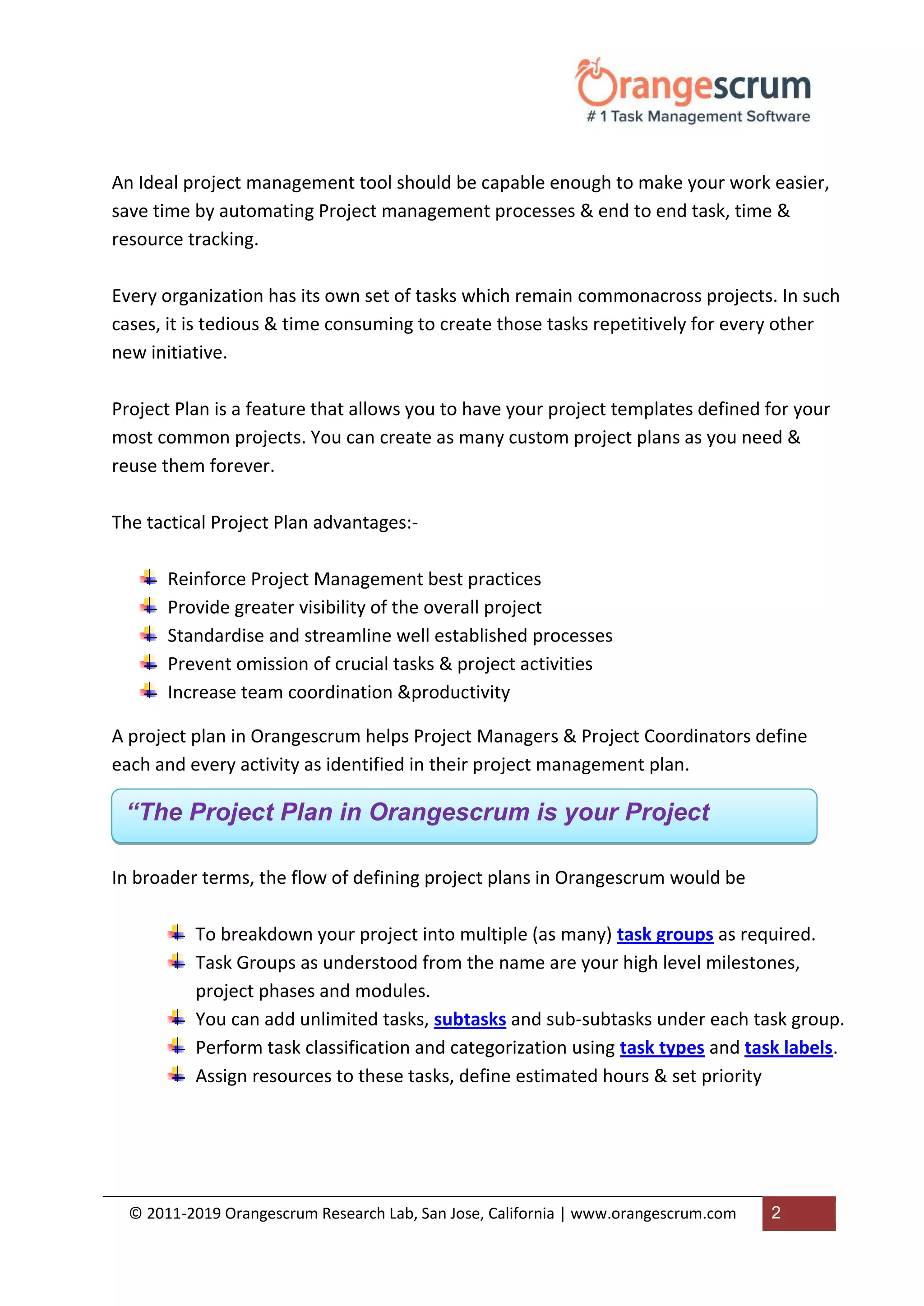 © 2011-2019 Orangescrum Research Lab, San Jose, California | www.orangescrum.com 2
An Ideal project management tool should be capable enough to make your work easier,
save time by automating Project management processes & end to end task, time &
resource tracking.
Every organization has its own set of tasks which remain commonacross projects. In such
cases, it is tedious & time consuming to create those tasks repetitively for every other
new initiative.
Project Plan is a feature that allows you to have your project templates defined for your
most common projects. You can create as many custom project plans as you need &
reuse them forever.
The tactical Project Plan advantages:-
Reinforce Project Management best practices
Provide greater visibility of the overall project
Standardise and streamline well established processes
Prevent omission of crucial tasks & project activities
Increase team coordination &productivity
A project plan in Orangescrum helps Project Managers & Project Coordinators define
each and every activity as identified in their project management plan.
In broader terms, the flow of defining project plans in Orangescrum would be
To breakdown your project into multiple (as many) task groups as required.
Task Groups as understood from the name are your high level milestones,
project phases and modules.
You can add unlimited tasks, subtasks and sub-subtasks under each task group.
Perform task classification and categorization using task types and task labels.
Assign resources to these tasks, define estimated hours & set priority
“The Project Plan in Orangescrum is your Project
Template.”
 