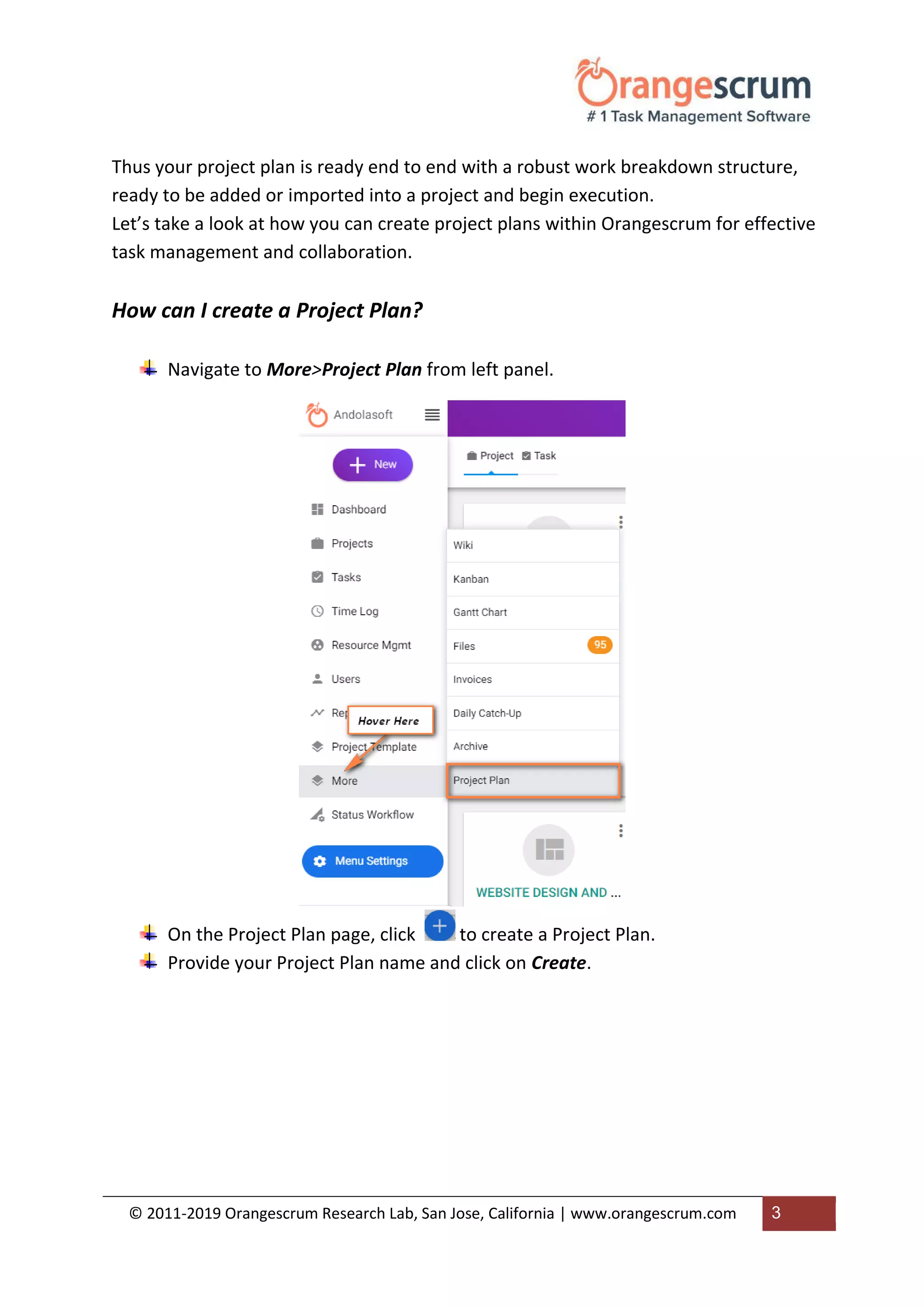 © 2011-2019 Orangescrum Research Lab, San Jose, California | www.orangescrum.com 3
Thus your project plan is ready end to end with a robust work breakdown structure,
ready to be added or imported into a project and begin execution.
Let’s take a look at how you can create project plans within Orangescrum for effective
task management and collaboration.
How can I create a Project Plan?
Navigate to More>Project Plan from left panel.
On the Project Plan page, click to create a Project Plan.
Provide your Project Plan name and click on Create.
 