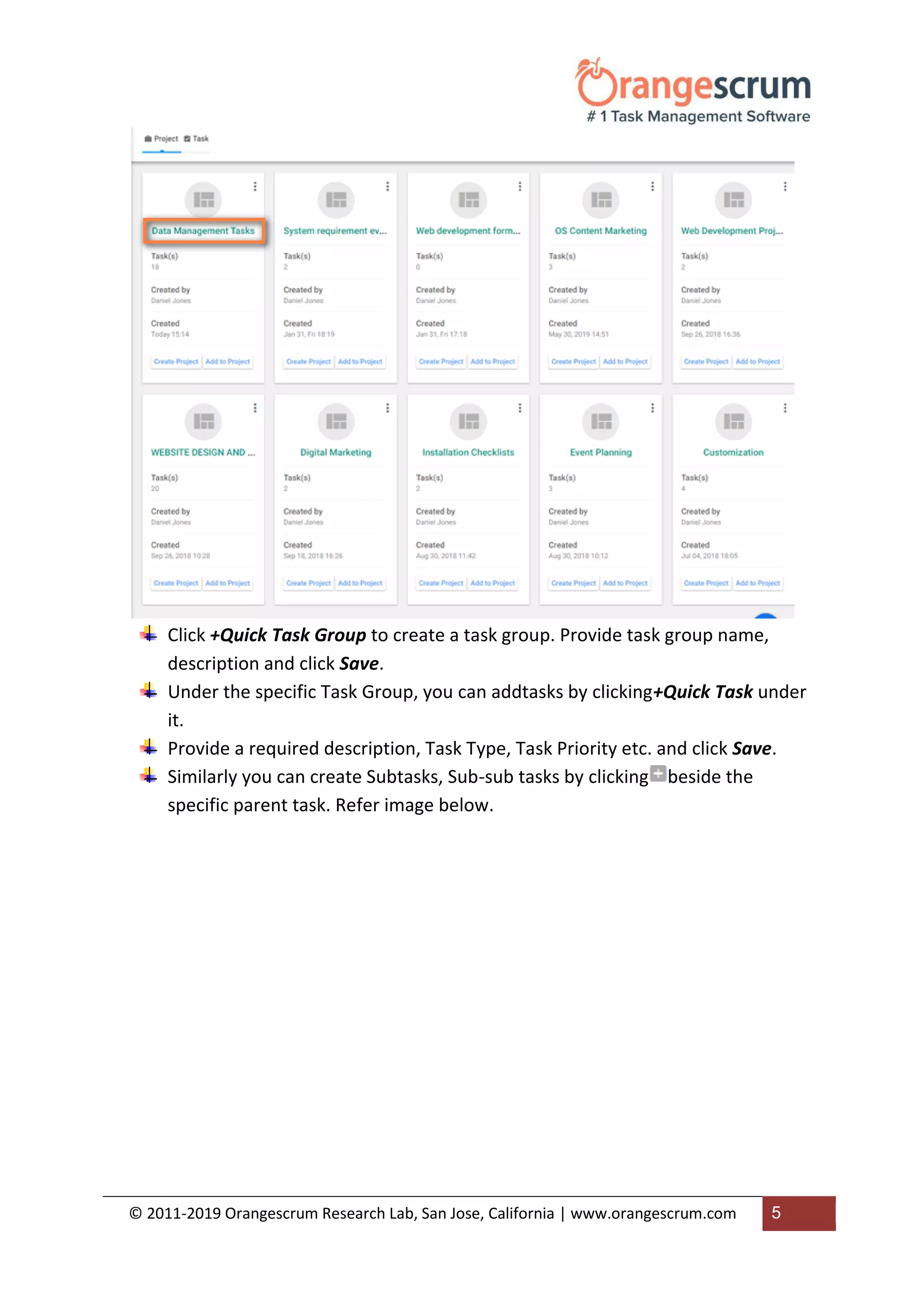 © 2011-2019 Orangescrum Research Lab, San Jose, California | www.orangescrum.com 5
Click +Quick Task Group to create a task group. Provide task group name,
description and click Save.
Under the specific Task Group, you can addtasks by clicking+Quick Task under
it.
Provide a required description, Task Type, Task Priority etc. and click Save.
Similarly you can create Subtasks, Sub-sub tasks by clicking beside the
specific parent task. Refer image below.
 