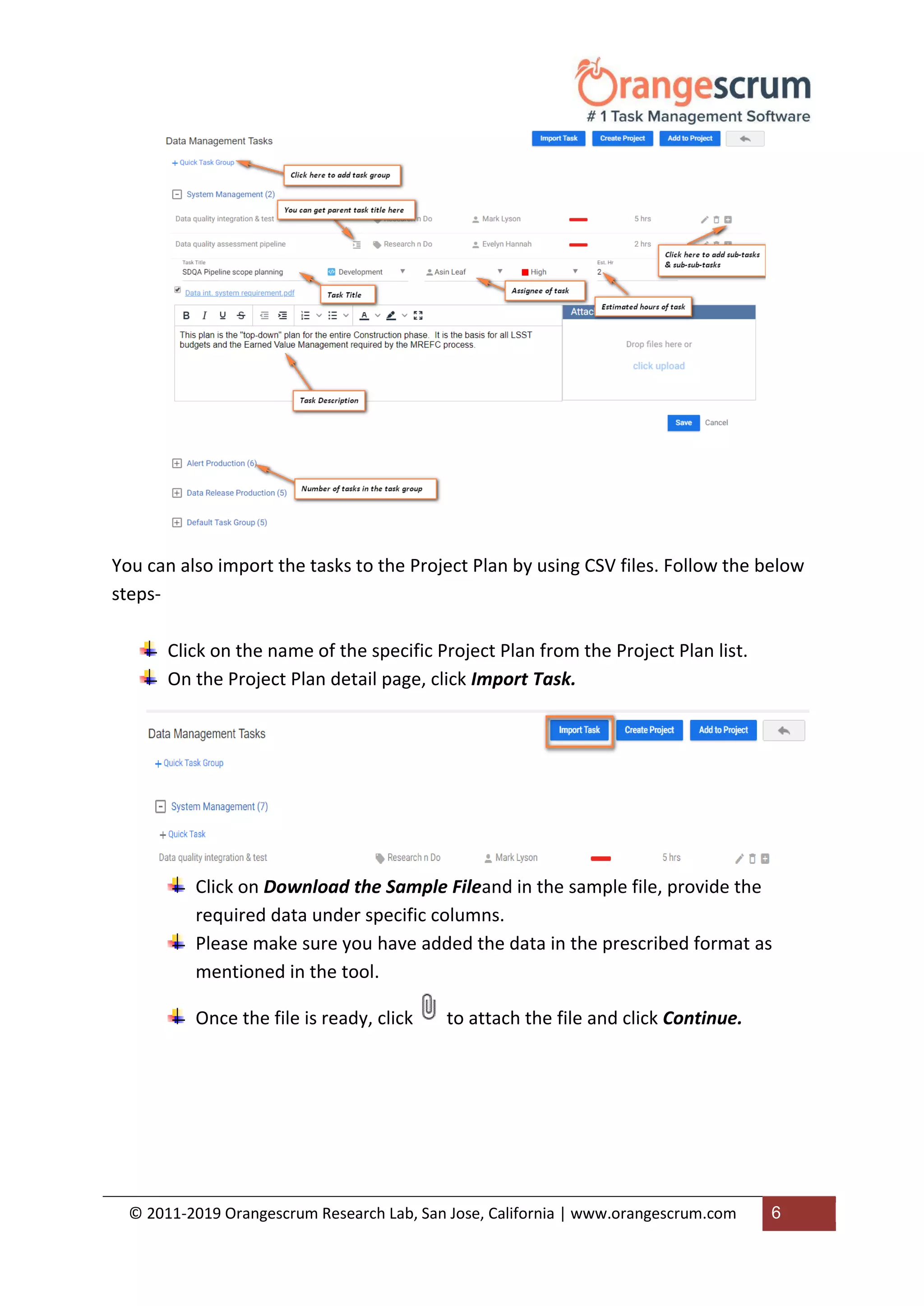 © 2011-2019 Orangescrum Research Lab, San Jose, California | www.orangescrum.com 6
You can also import the tasks to the Project Plan by using CSV files. Follow the below
steps-
Click on the name of the specific Project Plan from the Project Plan list.
On the Project Plan detail page, click Import Task.
Click on Download the Sample Fileand in the sample file, provide the
required data under specific columns.
Please make sure you have added the data in the prescribed format as
mentioned in the tool.
Once the file is ready, click to attach the file and click Continue.
 