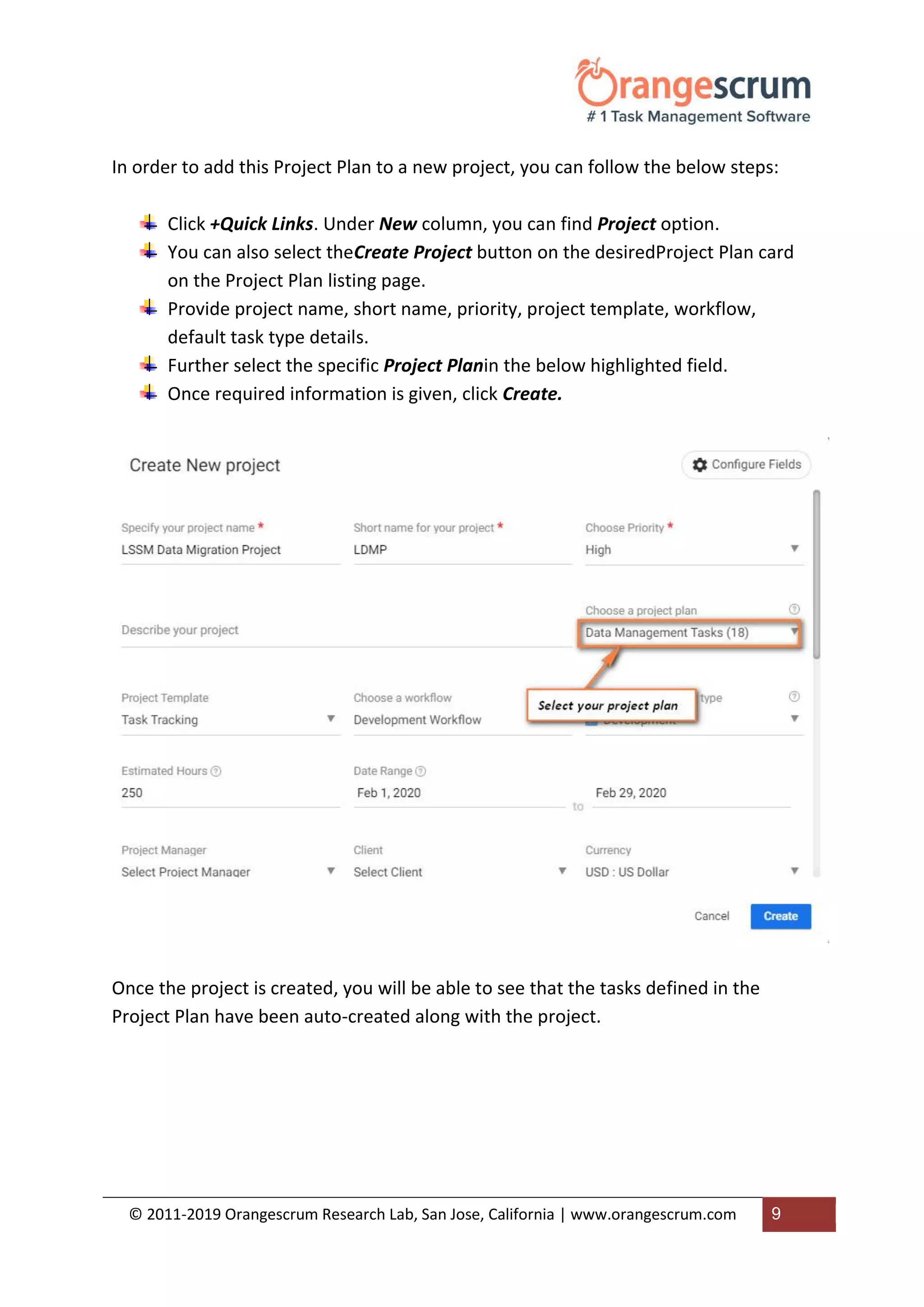 © 2011-2019 Orangescrum Research Lab, San Jose, California | www.orangescrum.com 9
In order to add this Project Plan to a new project, you can follow the below steps:
Click +Quick Links. Under New column, you can find Project option.
You can also select theCreate Project button on the desiredProject Plan card
on the Project Plan listing page.
Provide project name, short name, priority, project template, workflow,
default task type details.
Further select the specific Project Planin the below highlighted field.
Once required information is given, click Create.
Once the project is created, you will be able to see that the tasks defined in the
Project Plan have been auto-created along with the project.
 