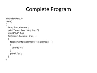Complete Program
#include<stdio.h>
main()
{
int n, lines, elements;
printf("enter how many lines ");
scanf("%d", &n);
for(lines=1;lines<=n; lines++)
{
for(elements=1;elements<=n; elements++)
{
printf("*");
}
printf("n");
}
}
 