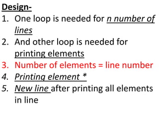 Design-
1. One loop is needed for n number of
lines
2. And other loop is needed for
printing elements
3. Number of elements = line number
4. Printing element *
5. New line after printing all elements
in line
 