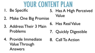 YOUR CONTENT PLAN
1. Be Specific
2. Make One Big Promise
3. Address Their 3 Main
Problems
4. Provide Immediate
Value Through
Answers
5. Has A High Perceived
Value
6. Has RealValue
7. Quickly Digestible
8. Call To Action
 