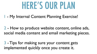 HERE’S OUR PLAN
1 - My Internal Content Planning Exercise!
2 - How to produce website content, online ads,
social media content and email marketing pieces.
3 - Tips for making sure your content gets
implemented quickly once you create it.
 
