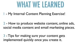 WHAT WE LEARNED
1 - My Internal Content Planning Exercise!
2 - How to produce website content, online ads,
social media content and email marketing pieces.
3 - Tips for making sure your content gets
implemented quickly once you create it.
 