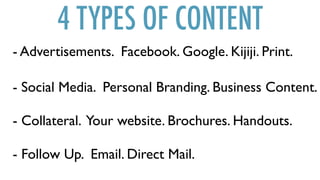 4 TYPES OF CONTENT
- Collateral. Your website. Brochures. Handouts.
- Advertisements. Facebook. Google. Kijiji. Print.
- Social Media. Personal Branding. Business Content.
- Follow Up. Email. Direct Mail.
 