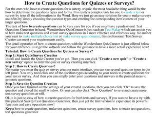 How to Create Questions for Quizzes or Surveys?
For the ones who have to create questions for a survey or quiz, the most headache thing would be the
how to determine the questions types and forms. It is really a complex task for one to create a test or
survey by type all the information in the Word. Here we just go an easy solution for you to make surveys
and tests by simply choosing the question types and entering the corresponding item content of your
target questions.
The task of how to create questions can be very easy for you if you once have a professional Test
Questions Generator in hand. Wondershare QuizCreator is just such an Test Maker which can assists you
to both make test questions and create survey questions in a more effective and effortless way. No matter
you want to make multiple choice test or make survey questionnaire, this professional Test/Survey
Creator can meet your requirements easily.
The detail operation of how to create questions with the Wondershare QuizCreator is just offered below
for your reference. Just get the software and follow the guidance to have a more actual experience now!
Tutorial: How to Create Questions for Quizzes or Surveys?
Step 1: Start Quiz/Survey Creation
Install and launch the Quiz Creator you've got. Then you can click "Create a new quiz" or "Create a
new survey" option to enter the quiz or survey creating interface.
Step 2: How to Create Questions?
No matter you enter the quiz or survey creating main interface, you can see several question types in the
left panel. You only need click one of the question types according to your needs to create questions for
your test or survey. And then you can simply enter your questions and answers in the pointed areas to
generate questions.
Step 3: Save the Question Creation
Once you have finished all the settings of your created questions, then you can click "Ok" to save the
question and closed the small window. Or you can also click "New Question" to save and create more
test/survey questions at will.
Ok, it is just so easy of how to create questions for both tests and surveys. If you want to have a try with
this practical Survey/Test Questions Generator, then just get the trial version to experience its powerful
functions and easy operations now!
Keys: how to create questions, make test questions, create survey questions, how to make test questions,
test questions generator
 