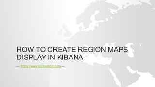 HOW TO CREATE REGION MAPS
DISPLAY IN KIBANA
--- https://www.ip2location.com ---
 